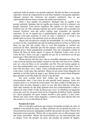 espiritual. Falta de oração é um pecado espiritual. Duvidar de Deus é um pecado
espiritual e deixar de comprometer-se com Deus também é um pecado espiritual.
Algumas pessoas são vitoriosas em assuntos espirituais, mas os que
experimentam derrota nesses assuntos são ainda mais numerosos.
        Antes o meu orgulho me dominava. Qualquer tipo de orgulho é um
pecado espiritual. Qualquer tipo de orgulho que impeça você de ir adiante é um
pecado espiritual. Uma pessoa orgulhosa não suporta ver que outros sejam
melhores que ela. Não consegue suportar que outros estejam mais avançados em
assuntos seculares, nem que outros estejam mais avançados em questões
espirituais. Se ele vir alguém que é espiritualmente mais avançado, então fará
qualquer coisa para encontrar os erros do outro e rebaixá-lo. A inveja é um
pecado tanto na nossa vida espiritual como na obra do Senhor.
        Alguns têm um perverso coração de incredulidade. Se você lhes pergunta
se crêem ou não, responderão que não há nenhuma palavra ou frase na Palavra de
Deus em que eles não creiam. Mas se você lhes pergunta se confiam nas
promessas de Deus, admitirão que não são capazes. Assim que passam por uma
pequena prova, ficam grandemente assustados. Eles não conseguem confiar na
Palavra de Deus de modo algum. A esposa de Martinho Lutero certa vez se
vestiu de luto e disse a ele que a angústia em que ele se encontrava era tal que
parecia que o Deus dele havia morrido.
        Muitas pessoas não têm uma vida ou comunhão adequada com Deus. Dia
a dia vivem de maneira descuidada. Gastam os seus dias sem orar ou ler a Bíblia,
sem ver a face de Deus ou ter comunhão com Ele. Eles até mesmo gastam os
seus dias amedrontados com o pensamento de ter comunhão com Deus. Essa é
uma vida sem Deus, isto é, ímpia. Temos cometido pecado, temos tido fracassos
e não temos vivido uma vida espiritual. Muitos de nós nunca foram diligentes em
aprender as devidas lições de negar o ego. Muitos de nós nunca foram diligentes
para aprender as devidas lições de colocar o ego de lado.
        Em certa ocasião havia dois irmãos que não tinham um bom
relacionamento entre si por causa de uma questão muito pequena. Antes eles
comiam juntos e se serviam do mesmo prato. Um deles sempre escolhia para si a
melhor carne do prato. Quando o outro viu isso, não falou nada por vários dias.
Após duas semanas ele não pôde agüentar mais esse comportamento e então se
separou do outro irmão. O tipo de pessoa que você é se manifesta nas pequenas
coisas que você faz. Eu gosto muito de ler a biografia de Hudson Taylor. Quando
ele viajava pregando, ele quase sempre escolhia o pior quarto e a pior cama.
Mesmo que essas coisas sejam pequenas, a maneira pela qual alguém lida com
elas mostra se vive ou não diante de Deus.

       Pecados da Carne
       Não é só pecados espirituais que existem; há também pecados da carne. O
adultério é um pecado da carne, os olhos cobiçosos são um pecado da carne e os
relacionamentos pessoais inadequados também são pecados da carne. Muitos têm
fracassado nessas questões. Muitos são os que pecam com os olhos porque estes
não foram controlados. Muitos são inconvenientes em seu relacionamento com
os amigos. Esses são pecados da carne; são pecados da conduta de alguém.
 