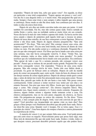 respondeu: "Depois de tanta luta, acho que quase venci". Em seguida, eu disse
em particular a uma irmã cooperadora: "Espere apenas um pouco e você verá".
Um dia fui à casa daquela irmã e a vi muito triste. Não perguntei-lhe qual era a
razão. Sempre é bom estar triste e nem sempre é sábio impedir que uma pessoa
se entristeça. Desse modo eu não lhe disse nada. Isso continuou por seis dias. E
todos os dias ela estava bem triste.
        Depois de seis dias um irmão convidou todos nós para um jantar. A irmã
também foi convidada. Ela foi, mas não comeu quase nada. Estava sentada na
minha frente e sorria, mas na realidade sentia-se muito triste em seu coração.
Nesse dia havia lá mais de vinte irmãos e apenas três irmãs. Eu havia escrito uma
nova canção e depois de jantarmos pedi àquela irmã que a tocasse no piano.
Depois de tocar duas estrofes, de sua face começaram a correr lágrimas. Deixei-a
chorar e não disse nada. Depois de alguns minutos perguntei-lhe: "Que está
acontecendo?" Ela disse: "Não tem jeito! Não consigo vencer uma coisa, não
importa o quanto tente". Ela era uma irmã tímida, mas chorou ali diante de vinte
irmãos ou mais. Ela não podia conter-se e continuou chorando. Perguntei-lhe o
que era que não conseguia vencer. Ela Disse que havia lutado com uma coisa por
uma semana, mas não havia conseguido vencê-la. E disse: "Irmão Nee, nas
últimas semanas, todos os dias, tenho lutado com meus pecados". Eu podia
testificar que ela verdadeiramente havia lutado com seus pecados. Ela continuou:
"Mas apesar de tudo o que fiz a semana passada, não consegui vencer esse
pecado". Pensei que se tratasse de um pecado muito grande. Perguntei-lhe o que
não havia conseguido vencer. Ela respondeu: "Trata-se de uma coisa muito
pequena. Mas não consigo tirá-la de mim. Tenho tido esse hábito desde a
juventude. Eu gosto de beliscar entre as refeições. Depois do café da manhã
gosto de comer um pouquinho aqui, outro acolá. Antes da hora do almoço me dá
um desejo enorme de comer algum petisco. Depois do almoço ainda quero comer
algo, e antes de deitar-me à noite fico procurando mais coisas para comer. Nesses
últimos dias, percebi que tenho de dar um basta a isso tudo. Não posso comer
continuamente. Então comecei a tentar resolver isso; tentei por seis dias e no
entanto fracassei. Sou pior que meus três filhos. Assim que vejo algum petisco,
pego e como. Não consigo conter-me". Ela chorava enquanto falava. Mas,
escutando isso, fiquei muito contente e ri. Estava muito contente. Enquanto ela
chorava, alguns irmãos saíram e algumas irmãs tentaram evitar a cena. Ela
chorava amargamente, mas eu ria sem parar; enquanto ela chorava, eu ficava
rindo. Ela perguntou-me porque eu estava tão contente. Eu lhe disse: "Estou
contente, e meu coração pula de alegria. Irmã, você está convicta de que não e
capaz? Você percebeu sua incapacidade em apenas vinte ou mais dias? Dou
graças a Deus porque você finalmente descobriu que não pode fazer nada. Deixe-
me dizer-lhe uma coisa: Quando você é incapaz, Ele se torna capaz. Esse é o
princípio da vitória". Uma hora depois ela rompeu a barreira e entrou plenamente
na experiência da vitória.
        A maneira de vencer é ver que sempre falta uma coisa. Você pode pensar
que está certo nisso ou naquilo. Possivelmente pense que possa fazer algo, mas
Deus terá de demonstrar-lhe que não pode fazer nada. Irmãos e irmãs, todos os
que desejam vencer, precisam descobrir primeiro aquilo que não podem fazer.
 