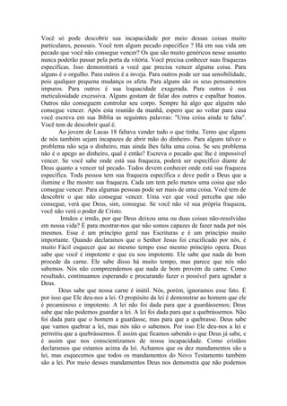 Você só pode descobrir sua incapacidade por meio dessas coisas muito
particulares, pessoais. Você tem algum pecado específico ? Há em sua vida um
pecado que você não consegue vencer? Os que são muito genéricos nesse assunto
nunca poderão passar pela porta da vitória. Você precisa conhecer suas fraquezas
específicas. Isso demonstrará a você que precisa vencer alguma coisa. Para
alguns é o orgulho. Para outros é a inveja. Para outros pode ser sua sensibilidade,
pois qualquer pequena mudança os afeta. Para alguns são os seus pensamentos
impuros. Para outros é sua loquacidade exagerada. Para outros é sua
meticulosidade excessiva. Alguns gostam de falar dos outros e espalhar boatos.
Outros não conseguem controlar seu corpo. Sempre há algo que alguém não
consegue vencer. Após esta reunião da manhã, espero que ao voltar para casa
você escreva em sua Bíblia as seguintes palavras: "Uma coisa ainda te falta".
Você tem de descobrir qual é.
       Ao jovem de Lucas 18 faltava vender tudo o que tinha. Temo que alguns
de nós também sejam incapazes de abrir mão do dinheiro. Para alguns talvez o
problema não seja o dinheiro, mas ainda lhes falta uma coisa. Se seu problema
não é o apego ao dinheiro, qual é então? Escreva o pecado que lhe é impossível
vencer. Se você sabe onde está sua fraqueza, poderá ser específico diante de
Deus quanto a vencer tal pecado. Todos devem conhecer onde está sua fraqueza
específica. Toda pessoa tem sua fraqueza específica e deve pedir a Deus que a
ilumine e lhe mostre sua fraqueza. Cada um tem pelo menos uma coisa que não
consegue vencer. Para algumas pessoas pode ser mais de uma coisa. Você tem de
descobrir o que não consegue vencer. Uma vez que você perceba que não
consegue, verá que Deus, sim, consegue. Se você não vê sua própria fraqueza,
você não verá o poder de Cristo.
        Irmãos e irmãs, por que Deus deixou uma ou duas coisas não-resolvidas
em nossa vida? É para mostrar-nos que não somos capazes de fazer nada por nós
mesmos. Esse é um princípio geral nas Escrituras e é um princípio muito
importante. Quando declaramos que o Senhor Jesus foi crucificado por nós, é
muito Fácil esquecer que ao mesmo tempo esse mesmo princípio opera. Deus
sabe que você é impotente e que eu sou impotente. Ele sabe que nada de bom
procede da carne. Ele sabe disso há muito tempo, mas parece que nós não
sabemos. Nós não compreendemos que nada de bom provém da carne. Como
resultado, continuamos esperando e procurando fazer o possível para agradar a
Deus.
       Deus sabe que nossa carne é inútil. Nós, porém, ignoramos esse fato. É
por isso que Ele deu-nos a lei. O propósito da lei é demonstrar ao homem que ele
é pecaminoso e impotente. A lei não foi dada para que a guardássemos; Deus
sabe que não podemos guardar a lei. A lei foi dada para que a quebrássemos. Não
foi dada para que o homem a guardasse, mas para que a quebrasse. Deus sabe
que vamos quebrar a lei, mas nós não o sabemos. Por isso Ele deu-nos a lei e
permitiu que a quebrássemos. É assim que ficamos sabendo o que Deus já sabe, e
é assim que nos conscientizamos de nossa incapacidade. Como cristãos
declaramos que estamos acima da lei. Achamos que os dez mandamentos são a
lei, mas esquecemos que todos os mandamentos do Novo Testamento também
são a lei. Por meio desses mandamentos Deus nos demonstra que não podemos
 