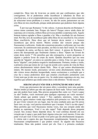 cumpri-los. Deus tem de levar-nos ao ponto em que confessemos que não
conseguimos. Só aí poderemos então reconhecer a sabedoria de Deus ao
crucificar-nos, e só aí compreenderemos que somos inúteis e que a única maneira
de solucionar nosso problema é a morte. Se não for assim, pensaremos ser um
erro Deus ter-nos crucificado, porque ainda pensamos que podemos fazer alguma
coisa.
        É por isso que Romanos 7 é tão valioso. A pessoa descrita em Romanos 7
estava numa constante luta. Porque ela lutava? Porque estava ainda cheia de
esperança em si mesma, embora Deus já tivesse perdido a esperança nela. Aquele
homem tentava agradar a Deus e guardar a lei. Mas o resultado foi um fracasso
total. Por fim, teve de reconhecer quão sábio Deus foi ao crucificá-lo. Era correto
Deus crucificá-lo. Deus disse que tal homem devia morrer e o homem
reconheceu que devia morrer. Muitos cristãos não vencem porque não
fracassaram o suficiente. Ainda não cometeram pecados o suficiente; por isso não
venceram. Se cometessem mais pecados, ser-lhes-ia mais fácil vencer. Se vissem
a corrupção da carne, ser-lhes-ia mais fácil vencer. A pessoa de Romanos 7
estava tão desesperada que finalmente clamou e disse: "Quem me livrará do
corpo desta morte ?" Ele percebeu que não conseguiria, e assim perguntou se
alguém o poderia livrar do corpo da morte. Quando descobriu que era uma
questão de "alguém", já estava no caminho para a vitória. Uma vez que viu que
havia "alguém", este poderia resgatá-lo imediatamente. Portanto, irmãos e irmãs,
a primeira coisa que temos de ver é que de acordo com o ponto de vista de Deus
somos absolutamente inúteis diante Dele. Deus vê que somos absolutamente
inúteis. Do mesmo modo, precisamos ver-nos como absolutamente inúteis. Se
não virmos nossa absoluta incapacidade, nunca aceitaremos a avaliação que a
cruz faz e nunca poderemos dizer que estamos crucificados juntamente com
Cristo nem que já não sou eu quem vive. Se ainda temos esperança em nós, isso
significa que achamos que ainda somos úteis e não diremos: "Já não sou eu".

            SER INCAPAZ E NÃO TER A INTENÇÃO DE SER CAPAZ
        Creio que precisamos dar um passo além e considerar mais uma questão.
Muitos irmãos já sabem que não são capazes de fazer nada. Talvez vocês saibam
que não podem fazer nada. Mas preciso perguntar-lhes outra vez: Você é capaz
ou não? Irmãos, vocês morreram para qualquer esperança em vocês mesmos?
Anula acham que podem vencer ? Nos capítulos anteriores, vimos fatos
objetivos; agora estamos vendo algo subjetivo pela primeira vez. Não há dúvida
de que Cristo vencerá em seu lugar, mas há uma condição para que Ele possa
fazer isso, ou seja, você precisa reconhecer que é incapaz. Você é ou não capaz?
Deus permitiu que você fracassasse muitas vezes, mas seu coração ainda não
perdeu as esperanças. Você é ou não capaz? Tudo depende dessa pergunta
crucial. Seu avanço futuro depende disso. Se você continua dizendo em seu
coração que é capaz e que pode fazer alguma coisa por você mesmo, Cristo não
pode viver por você. Cristo só pode viver pelos que são absolutamente incapazes.
A vitória está à espera dos que fracassaram completamente. Somente os que
fracassaram completamente é que podem vencer. Se alguém não fracassou
totalmente, Deus não poderá vencer por ele. Esta é a primeira condição:
 