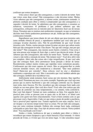 confessar que somos incapazes.
        Uma coisa é dizer que não conseguimos, e outra é desistir de tentar. Será
que vimos essas duas coisas? Não conseguimos e não devemos tentar. Muitas
vezes sabemos que não conseguimos, e mesmo assim, continuamos tentando. A
primeira condição para obter a vitória é compreender que não conseguimos e a
segunda é desistir de tentar. Se admitimos que não conseguimos e cessamos as
tentativas, venceremos. O problema é que embora saibamos que não
conseguimos, esforçamo-nos ao máximo para tal. Queremos fazer uso de nossas
forças. Pensamos que se orarmos mais poderemos conseguir, ou que se tomarmos
decisões mais firmes poderemos permanecer em pé. Ainda que não consigamos,
continuamos tentando.
        Suponhamos que temos diante de nós um objeto que pesa trezentos catis
(uma unidade chinesa de peso), e suponhamos também que você sabe que só
consegue levantar duzentos catis. Não há possibilidade de que você levante
trezentos catis. Porém, muitas pessoas tentam levantar um peso que sabem muito
bem que não conseguem levantar. Elas dizem: "Sei que não consigo, mas por que
não tentar?" Não conseguem, mas mesmo assim fazem a tentativa. Uma coisa é
que uma pessoa seja incapaz de fazer algo, e outra é que desista de tentar. Já que
sabemos que não conseguimos, não temos de tentar fazer. "Senhor, não consigo
vencer e não tenho a intenção de tentar. Não tentarei mais". Você deve abrir mão
por completo. Abrir mão das coisas não é algo insignificante. Já que você sabe
que não consegue fazer, deve permanecer nessa posição e deixar de tentar.
Recentemente conheci muitos irmãos que repetidas vezes cometeram pecados.
Confessaram que não eram capazes de vencer. Mas ao perguntar-lhes se ainda
estavam tentando vencer, eles renderam-se e disseram: "Que mais podemos
fazer? Damo-nos por vencidos". Deus colocou você na cruz e abandonou
totalmente a esperança em você. Mas é necessário que você também admita que
não consegue; também deve reconhecer isso.
        Infelizmente ainda tentamos fazer coisas por nós mesmos. Que significa
tentar fazer? Permitam-me usar a ira como exemplo. Suponha que você seja uma
pessoa que se enerva facilmente e que não consegue controlar sua ira. Quanto
mais tenta, mais fracassa. Por fim, reconhece que não consegue fazer nada com
relação ao seu mau gênio. Que você deve fazer? Você sabe com certeza que não
tem jeito de controlar seu mau temperamento, e no entanto, tenta controlá-lo.
Que você fará depois? Tentará ser mais cuidadoso ao falar. Em seguida fará o
possível para evitar as pessoas com as quais não se dá bem e só falará com
aquelas com quem tem bom relacionamento. Você evitará contatos com os que
provocam você e fugirá deles. Cada vez que esteja a ponto de perder a paciência,
fará o possível para suprimir isso. Tentará suprimi-lo com mais orações. Isso é
ser incapaz e ao mesmo tempo tentar fazer as coisas. Por um lado não consegue,
mas por outro continua tentando. Embora não consiga fazer nada, continuará
esforçando-se para fazer algo. Esse tipo de pessoa nunca vencerá. Nunca poderá
dizer: "Fui crucificado com Cristo".
        Irmãos e irmãs, lembrem-se de que a condição para obter a vitória é
reconhecer que somos incapazes e que a maior barreira é ficar tentando. A vitória
procede de Cristo, e é Cristo que vive em nosso lugar. A vida vencedora requer
 