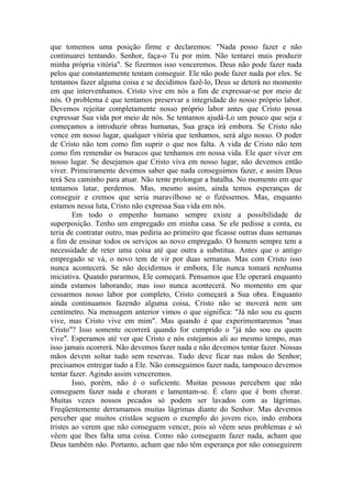 que tomemos uma posição firme e declaremos: "Nada posso fazer e não
continuarei tentando. Senhor, faça-o Tu por mim. Não tentarei mais produzir
minha própria vitória". Se fizermos isso venceremos. Deus não pode fazer nada
pelos que constantemente tentam conseguir. Ele não pode fazer nada por eles. Se
tentamos fazer alguma coisa e se decidimos fazê-lo, Deus se deterá no momento
em que intervenhamos. Cristo vive em nós a fim de expressar-se por meio de
nós. O problema é que tentamos preservar a integridade do nosso próprio labor.
Devemos rejeitar completamente nosso próprio labor antes que Cristo possa
expressar Sua vida por meio de nós. Se tentamos ajudá-Lo um pouco que seja e
começamos a introduzir obras humanas, Sua graça irá embora. Se Cristo não
vence em nosso lugar, qualquer vitória que tenhamos, será algo nosso. O poder
de Cristo não tem como fim suprir o que nos falta. A vida de Cristo não tem
como fim remendar os buracos que tenhamos em nossa vida. Ele quer viver em
nosso lugar. Se desejamos que Cristo viva em nosso lugar, não devemos então
viver. Primeiramente devemos saber que nada conseguimos fazer, e assim Deus
terá Seu caminho para atuar. Não tente prolongar a batalha. No momento em que
tentamos lutar, perdemos. Mas, mesmo assim, ainda temos esperanças de
conseguir e cremos que seria maravilhoso se o fizéssemos. Mas, enquanto
estamos nessa luta, Cristo não expressa Sua vida em nós.
        Em todo o empenho humano sempre existe a possibilidade de
superposição. Tenho um empregado em minha casa. Se ele pedisse a conta, eu
teria de contratar outro, mas pediria ao primeiro que ficasse outras duas semanas
a fim de ensinar todos os serviços ao novo empregado. O homem sempre tem a
necessidade de reter uma coisa até que outra a substitua. Antes que o antigo
empregado se vá, o novo tem de vir por duas semanas. Mas com Cristo isso
nunca acontecerá. Se não decidirmos ir embora, Ele nunca tomará nenhuma
iniciativa. Quando pararmos, Ele começará. Pensamos que Ele operará enquanto
ainda estamos laborando; mas isso nunca acontecerá. No momento em que
cessarmos nosso labor por completo, Cristo começará a Sua obra. Enquanto
ainda continuamos fazendo alguma coisa, Cristo não se moverá nem um
centímetro. Na mensagem anterior vimos o que significa: "Já não sou eu quem
vive, mas Cristo vive em mim". Mas quando é que experimentaremos "mas
Cristo"? Isso somente ocorrerá quando for cumprido o "já não sou eu quem
vive". Esperamos até ver que Cristo e nós estejamos ali ao mesmo tempo, mas
isso jamais ocorrerá. Não devemos fazer nada e não devemos tentar fazer. Nossas
mãos devem soltar tudo sem reservas. Tudo deve ficar nas mãos do Senhor;
precisamos entregar tudo a Ele. Não conseguimos fazer nada, tampouco devemos
tentar fazer. Agindo assim venceremos.
        Isso, porém, não é o suficiente. Muitas pessoas percebem que não
conseguem fazer nada e choram e lamentam-se. É claro que é bom chorar.
Muitas vezes nossos pecados só podem ser lavados com as lágrimas.
Freqüentemente derramamos muitas lágrimas diante do Senhor. Mas devemos
perceber que muitos cristãos seguem o exemplo do jovem rico, indo embora
tristes ao verem que não conseguem vencer, pois só vêem seus problemas e só
vêem que lhes falta uma coisa. Como não conseguem fazer nada, acham que
Deus também não. Portanto, acham que não têm esperança por não conseguirem
 