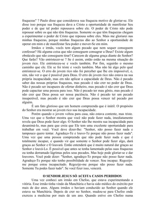 fraquezas" ? Paulo disse que considerava sua fraqueza motivo de gloriar-se. Ele
disse isso porque sua fraqueza dava a Cristo a oportunidade de manifestar Seu
poder e de que tal poder repousava sobre ele. O poder de Cristo não pode
repousar sobre os que não têm fraquezas. Somente os que têm fraquezas chegam
a experimentar o poder de Cristo que repousa sobre eles. Mais me gloriarei nas
minhas fraquezas, porque minhas fraquezas dão ao Senhor a oportunidade de
operar em mim e de manifestar Seu poder e mover-Se em mim.
        Irmãos e irmãs, vocês tem algum pecado que nem sequer conseguem
confessar? Há alguma coisa que não conseguem consagrar a Deus? Existe algum
obstáculo que não conseguem tirar? Carecem de alguma graça diante do Senhor?
Que farão? Vão entristecer-se ? Se é assim, então estão na mesma situação do
jovem rico. Ele entristeceu-se e vocês também. Por fim, seguirão o mesmo
caminho que ele. Ele se foi triste e vocês também. Mas não há algo pelo qual
entristecer-se. O erro do jovem rico não foi perceber que lhe era impossível, e,
sim, não ver o que é possível para Deus. O erro do jovem rico não estava na sua
própria incapacidade, mas em não aplicar a capacidade de Deus. Não é pecado
saber das nossas próprias fraquezas, mas pecado é não crer no poder de Deus.
Não é pecado ser incapazes de ofertar dinheiro, mas pecado é não crer que Deus
pode capacitar uma pessoa para isso. Não é pecado ter mau gênio, mas pecado é
não crer que Deus possa ser nossa paciência. Não é pecado ter um pecado
insuperável, mas pecado é não crer que Deus possa vencer tal pecado por
alguém.
        É um fato glorioso que um homem compreenda que é inútil. O propósito
do Senhor era mostrar ao jovem rico sua incapacidade.
        Porém quando o jovem voltou para casa, não estava contente, mas triste.
Uma vez que o Senhor mostra que você não pode fazer nada, imediatamente
revela que Deus pode fazer algo. O Senhor não lhe mostra sua incapacidade para
desanimá-lo, mas para que creia que Ele tem uma excelente oportunidade para
trabalhar em você. Você deve dizer-lhe: "Senhor, não posso fazer nada e
tampouco quero tentar. Agradeço-Te e louvo-Te porque não posso fazer nada".
Uma vez que uma pessoa compreenda que não pode fazer nada e que é
totalmente incapaz, e quando vir que somente o Senhor pode fazer algo, dará
graças ao Senhor e O louvará. Então entenderá que é muito natural dar graças ao
Senhor e louvá-Lo. É possível que antes se tenha lamentado pelas suas fraquezas
ou tenha derramado lágrimas pelos seus pecados. Mas hoje pode gloriar-se e dar
louvores. Você pode dizer: "Senhor, agradeço-Te porque não posso fazer nada.
Agradeço-Te porque não tenho possibilidade de vencer. Sou incapaz. Regozijo-
me porque estou incapacitado. Regozijo-me porque não posso fazer nada.
Somente Tu podes fazer tudo". Se você fizer isso, vencerá.

                O SENHOR JESUS SÓ ACEITA CASOS PERDIDOS
        Uma vez conheci um irmão em Chefoo, que estava experimentando a
vitória. Esse irmão tinha vindo da Manchúria e havia sido médico do exército por
mais de dez anos. Alguns irmãos o haviam conduzido ao Senhor quando ele
estava na Manchúria. Depois de crer no Senhor, mudou-se para Chefoo onde
exerceu a medicina por mais de um ano. Quando estive em Chefoo numa
 