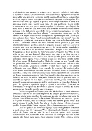 conferência de uma semana, ele também esteve. Naquela conferência, falei sobre
o assunto de vencer. Um dia ele veio a mim desesperado e perguntou-me se era
possível ter uma conversa comigo na manhã seguinte. Disse-lhe que seria melhor
se viesse naquela mesma noite porque estaria muito ocupado no dia seguinte. Ele
me disse que era algo urgente e que não havia tempo suficiente à noite. Ele
precisava muito mais tempo para falar de seu problema. Desse modo
combinamos o encontro para a manhã seguinte. Lembrou-me que chegaria às
nove horas e pediu-me que não tivesse mais nenhum encontro naquela manhã
para que eu lhe dedicasse o tempo todo, porque seu problema era grave. Ele tinha
o aspecto de um militar; era alto e robusto. Fixamos então o encontro na casa do
irmão Lee. Cheguei antes das nove e ele já estava esperando por mim. Assim que
nos sentamos disse: "Irmão Nee, tenho uma longa história para contar". Falou de
seus dias no exército, de como veio ao Senhor e de como se havia mudado para
Chefoo. Contou-me também que tinha vencido muitos pecados e que tinha
abandonado todos os que havia cometido enquanto esteve no exército. Mas havia
somente uma coisa que não conseguia vencer. Ao escutar aquilo, regozijei-me
mais uma vez. Havia ali novamente "uma coisa". Sempre existe "uma coisa".
Ninguém pode dizer que não lhe falta "uma coisa". Perguntei-lhe: "Qual é essa
coisa de que você está falando? Mostrou-me suas mãos e me disse que era o
cigarro. Disse-me que havia vencido todo tipo de pecados graves e vis. Mas não
conseguia vencer aquele pecado. Fumava há dez anos e havia se tornado cristão
há três ou quatro. Ele havia chegado a Chefoo há mais de um ano. Naqueles três
ou quatro anos, tinha tentado deixar de fumar sete ou oito vezes a cada ano e não
havia conseguido. Queixou-se dizendo: "Fumar nesse lugar é um grande
sofrimento para mim. Chefoo é um povoado tão pequeno e há muitos irmãos
aqui. Se eles souberem que eu fumo, isso seria desastroso. Então só posso fumar
escondido. Não posso fumar em casa porque minha esposa também é uma irmã
no Senhor e constantemente me vigia. E se fumo fora da minha casa temo que os
irmãos e as irmãs me vejam. Não posso fumar em público, portanto tenho de
esconder os cigarros em meu bolso. Se estou no hospital, posso fumar em meu
consultório, mas nem assim posso fazê-lo publicamente; só posso fazê-lo junto à
porta. Se alguém se aproxima, apago o cigarro às escondidas. Temo que as
enfermeiras do hospital me descubram e contem a todos os irmãos. Se minha
esposa me vir fumando, também terei problemas.
       Fumar é um grande sofrimento para mim. Os irmãos e as irmãs são muito
afetuosos e vêm visitar-nos com freqüência. Se chegam quando estou fumando,
tenho de chupar umas pastilhas de ervas para que não percebam meu hálito de
cigarro. Neste último ano em Chefoo tenho sofrido demais por causa do cigarro.
Não gosto de fumar, mas não consigo deixar; não importa quanto tente". Ele
estava sentado à minha frente. Sua alta e robusta estatura refletia a imagem
perfeita de um soldado. Porém, enquanto falava, chorava como um menino.
       Disse-lhe que isso era motivo de regozijo e que devia agradecer ao Senhor
e louvá-Lo por isso. Ele respondeu: "Você não me entende. Os outros conseguem
deixar de fumar, mas eu não. Se você soubesse quanto tenho tentado,
compreenderia meu sofrimento. Uma vez deixei de fumar por três dias. Nessa
ocasião não fumei, nem mesmo levei cigarros comigo. Não obstante, minha
 