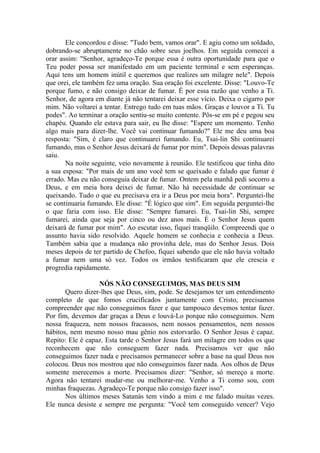 Ele concordou e disse: "Tudo bem, vamos orar". E agiu como um soldado,
dobrando-se abruptamente no chão sobre seus joelhos. Em seguida comecei a
orar assim: "Senhor, agradeço-Te porque essa é outra oportunidade para que o
Teu poder possa ser manifestado em um paciente terminal e sem esperanças.
Aqui tens um homem inútil e queremos que realizes um milagre nele". Depois
que orei, ele também fez uma oração. Sua oração foi excelente. Disse: "Louvo-Te
porque fumo, e não consigo deixar de fumar. É por essa razão que venho a Ti.
Senhor, de agora em diante já não tentarei deixar esse vício. Deixa o cigarro por
mim. Não voltarei a tentar. Entrego tudo em tuas mãos. Graças e louvor a Ti. Tu
podes". Ao terminar a oração sentiu-se muito contente. Pôs-se em pé e pegou seu
chapéu. Quando ele estava para sair, eu lhe disse: "Espere um momento. Tenho
algo mais para dizer-lhe. Você vai continuar fumando?" Ele me deu uma boa
resposta: "Sim, é claro que continuarei fumando. Eu, Tsai-lin Shi continuarei
fumando, mas o Senhor Jesus deixará de fumar por mim". Depois dessas palavras
saiu.
       Na noite seguinte, veio novamente à reunião. Ele testificou que tinha dito
a sua esposa: "Por mais de um ano você tem se queixado e falado que fumar é
errado. Mas eu não conseguia deixar de fumar. Ontem pela manhã pedi socorro a
Deus, e em meia hora deixei de fumar. Não há necessidade de continuar se
queixando. Tudo o que eu precisava era ir a Deus por meia hora". Perguntei-lhe
se continuaria fumando. Ele disse: "É lógico que sim". Em seguida perguntei-lhe
o que faria com isso. Ele disse: "Sempre fumarei. Eu, Tsai-lin Shi, sempre
fumarei, ainda que seja por cinco ou dez anos mais. É o Senhor Jesus quem
deixará de fumar por mim". Ao escutar isso, fiquei tranqüilo. Compreendi que o
assunto havia sido resolvido. Aquele homem se conhecia e conhecia a Deus.
Também sabia que a mudança não provinha dele, mas do Senhor Jesus. Dois
meses depois de ter partido de Chefoo, fiquei sabendo que ele não havia voltado
a fumar nem uma só vez. Todos os irmãos testificaram que ele crescia e
progredia rapidamente.

                  NÓS NÃO CONSEGUIMOS, MAS DEUS SIM
       Quero dizer-lhes que Deus, sim, pode. Se desejamos ter um entendimento
completo de que fomos crucificados juntamente com Cristo, precisamos
compreender que não conseguimos fazer e que tampouco devemos tentar fazer.
Por fim, devemos dar graças a Deus e louvá-Lo porque não conseguimos. Nem
nossa fraqueza, nem nossos fracassos, nem nossos pensamentos, nem nossos
hábitos, nem mesmo nosso mau gênio nos estorvarão. O Senhor Jesus é capaz.
Repito: Ele é capaz. Esta tarde o Senhor Jesus fará um milagre em todos os que
reconhecem que não conseguem fazer nada. Precisamos ver que não
conseguimos fazer nada e precisamos permanecer sobre a base na qual Deus nos
colocou. Deus nos mostrou que não conseguimos fazer nada. Aos olhos de Deus
somente merecemos a morte. Precisamos dizer: "Senhor, só mereço a morte.
Agora não tentarei mudar-me ou melhorar-me. Venho a Ti como sou, com
minhas fraquezas. Agradeço-Te porque não consigo fazer isso".
       Nos últimos meses Satanás tem vindo a mim e me falado muitas vezes.
Ele nunca desiste e sempre me pergunta: "Você tem conseguido vencer? Vejo
 