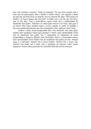 que você continua o mesmo". Então eu respondo: "Se isso fosse assunto meu é
certo que me preocuparia. Mas o Senhor é minha vitória". Em seguida o diabo
diz que não sou bom nisso ou naquilo; mas eu somente lhe digo: "Dou graças ao
Senhor e O louvo porque não sou bom". O diabo vem e me diz que sou fraco,
mas eu lhe digo: "Isso é maravilhoso; agora Cristo tem a oportunidade de
manifestar Seu poder". Podemos ver então quão valioso é ser fraco. Que gozo é
ser fraco! Não temos nenhum temor e nosso coração se enche de gratidão e
louvores quando percebemos que não conseguimos fazer nada por nossa conta.
       Irmãos e irmãs, nossa incapacidade não é um obstáculo, mas uma ajuda.
Quanto mais incapazes somos para alcançar a vitória, mais oportunidade Cristo
terá de manifestar Seu poder. Ele é especialista no tratamento de nossa
incapacidade e fraqueza. Quanto mais desvalidos, fracos e fracassados somos,
mais oportunidade nosso Senhor tem de manifestar Seu poder em nós. Aleluia!
Jesus é o Salvador! Aleluia! Ele é nosso Senhor! Aleluia! Ele é nossa vida.
Aleluia! Seu poder nos é dado com o propósito de repousar sobre nossas
fraquezas. Nossos olhos precisam ser colocados Nele não em nós mesmos.
 