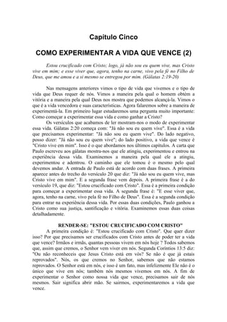 Capítulo Cinco

 COMO EXPERIMENTAR A VIDA QUE VENCE (2)
       Estou crucificado com Cristo; logo, já não sou eu quem vive, mas Cristo
vive em mim; e esse viver que, agora, tenho na carne, vivo pela fé no Filho de
Deus, que me amou e a si mesmo se entregou por mim. (Gálatas 2:19-20)

        Nas mensagens anteriores vimos o tipo de vida que vivemos e o tipo de
vida que Deus requer de nós. Vimos a maneira pela qual o homem obtém a
vitória e a maneira pela qual Deus nos mostra que podemos alcançá-la. Vimos o
que é a vida vencedora e suas características. Agora falaremos sobre a maneira de
experimentá-la. Em primeiro lugar estudaremos uma pergunta muito importante:
Como começar a experimentar essa vida e como ganhar a Cristo?
        Os versículos que acabamos de ler mostram-nos o modo de experimentar
essa vida. Gálatas 2:20 começa com: "Já não sou eu quem vive". Essa é a vida
que precisamos experimentar: "Já não sou eu quem vive". Do lado negativo,
posso dizer: "Já não sou eu quem vive"; do lado positivo, a vida que vence é
"Cristo vive em mim". Isso é o que abordamos nos últimos capítulos. A carta que
Paulo escreveu aos gálatas mostra-nos que ele atingiu, experimentou e entrou na
experiência dessa vida. Examinemos a maneira pela qual ele a atingiu,
experimentou e adentrou. O caminho que ele tomou é o mesmo pelo qual
devemos andar. A entrada de Paulo está de acordo com duas frases. A primeira
aparece antes do trecho do versículo 20 que diz: "Já não sou eu quem vive, mas
Cristo vive em mim". E a segunda frase vem depois. A primeira frase é a do
versículo 19, que diz: "Estou crucificado com Cristo". Essa é a primeira condição
para começar a experimentar essa vida. A segunda frase é: "E esse viver que,
agora, tenho na carne, vivo pela fé no Filho de Deus". Essa é a segunda condição
para entrar na experiência dessa vida. Por essas duas condições, Paulo ganhou a
Cristo como sua justiça, santificação e vitória. Examinemos essas duas coisas
detalhadamente.

            RENDER-SE: "ESTOU CRUCIFICADO COM CRISTO"
       A primeira condição é: "Estou crucificado com Cristo". Que quer dizer
isso? Por que precisamos ser crucificados com Cristo antes de poder ter a vida
que vence? Irmãos e irmãs, quantas pessoas vivem em nós hoje ? Todos sabemos
que, assim que cremos, o Senhor vem viver em nós. Segunda Coríntios 13:5 diz:
"Ou não reconheceis que Jesus Cristo está em vós? Se não é que já estais
reprovados". Nós, os que cremos no Senhor, sabemos que não estamos
reprovados. O Senhor está em nós, e isso é um fato, mas infelizmente Ele não é o
único que vive em nós; também nós mesmos vivemos em nós. A fim de
experimentar o Senhor como nossa vida que vence, precisamos sair de nós
mesmos. Sair significa abrir mão. Se sairmos, experimentaremos a vida que
vence.
 