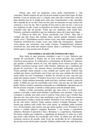 Ontem uma irmã me perguntou como podia experimentar a vida
vencedora. Minha resposta foi que ela deveria mudar-se para outro lugar. Se duas
famílias vivem na mesma casa e a relação entre elas não é muito boa, uma das
duas famílias tem de se mudar para outra casa. Experimentar a vida vencedora
não é questão de ter ou não Cristo em nós, pois no momento em que cremos Ele
começou a viver em nós. Não é questão de Ele estar ou não em nós, e sim se já
nos mudamos ou não. Como co-inquilinos do Senhor somos muito sujos; temos
cometido todo tipo de pecado. Assim que nos mudemos, tudo estará bem.
Portanto, a primeira condição é que nos mudemos; temos de ir para outro lugar.
       A Palavra de Deus diz: "Estou crucificado com Cristo". Mas, não é
verdade que não temos tido nenhum êxito, mesmo quando tentamos mudar
muitas vezes ? Pretendemos morrer muitas vezes, mas ainda continuamos vivos.
Tentamos mortificar-nos muitas vezes, mas ainda não conseguimos. Algumas
vezes parece que morremos, mas ainda vivemos. Freqüentemente tentamos
crucificar-nos, mas ainda não estamos mortos. Qual é o problema ? Precisamos
atentar agora a esse assunto mais de perto.

                 NÃO SOMOS CAPAZES DE CONSEGUIR NADA
       Hoje todos os aqui presentes entendem o que é a cruz. Sabemos que
quando foi crucificado o Senhor não só tirou nossos pecados, mas também
crucificou nossa pessoa. Já conhecemos o ensinamento de Romanos 6. Sabemos
que quando o Senhor morreu na cruz, não apenas levou nossos pecados, mas
também crucificou Consigo nosso velho homem. Sabemos que o problema do
pecado foi resolvido e nós mesmos fomos crucificados juntamente com Ele.
Temos prestado muita atenção a essa verdade por muitos anos. Embora seja
verdade que fomos crucificados com Cristo, por que essa verdade não tem tido
muito efeito em nós? Certamente o Senhor foi cravado na cruz, mas por que
ainda não estamos mortos ? O Senhor levou-me à cruz, porém eu ainda continuo
sendo eu. Ainda continuo amarrado, ainda sou fraco, continuo caindo e careço de
poder. A Bíblia diz que fui crucificado com Cristo, mas por que me falta tanto
poder? Muitos cristãos continuam esforçando-se e trabalhando, esperando que no
fim da carreira vencerão. Contudo a vitória parece estar tão distante deles.
       Irmãos e irmãs, precisamos perceber que uma coisa é o Senhor Jesus
realizar a salvação e outra muito distinta é recebermos essa salvação. Uma coisa
é preparar a comida, mas outra coisa é comê-la. Uma coisa é que o Senhor faça
algo por nós, mas outra coisa é que recebamos o que Ele fez. Paulo nos ensinou
que precisamos receber a morte do Senhor. Romanos 6 nos mostra que cada um
de nós está morto. Aleluia! Todos estamos mortos! Contudo, Romanos 7 nos
mostra que embora cada cristão deva estar morto, na realidade ainda continua
vivo. Se deveríamos estar mortos, por que ainda estamos vivos? Romanos 6 nos
mostra a verdade objetiva, enquanto Romanos 7 nos mostra a experiência
subjetiva. Romanos 6 apresenta o fato, e Romanos 7, a experiência. Atualmente,
há muitos cristãos que conhecem o significado de Romanos 6, onde nos é dito
que nosso velho homem foi crucificado com Cristo. Já sabem que não devem
continuar escravos do pecado, estão livres da escravidão da lei e diariamente
devem dar-se por mortos para o pecado. Embora saibam tudo isso, nada funciona
 