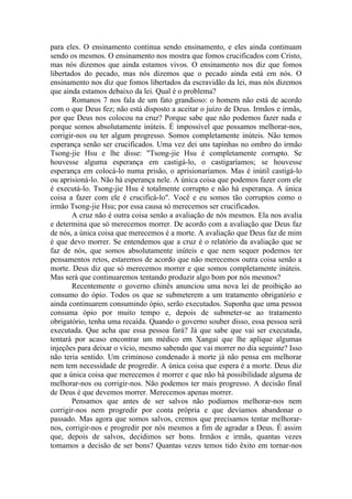 para eles. O ensinamento continua sendo ensinamento, e eles ainda continuam
sendo os mesmos. O ensinamento nos mostra que fomos crucificados com Cristo,
mas nós dizemos que ainda estamos vivos. O ensinamento nos diz que fomos
libertados do pecado, mas nós dizemos que o pecado ainda está em nós. O
ensinamento nos diz que fomos libertados da escravidão da lei, mas nós dizemos
que ainda estamos debaixo da lei. Qual é o problema?
       Romanos 7 nos fala de um fato grandioso: o homem não está de acordo
com o que Deus fez; não está disposto a aceitar o juízo de Deus. Irmãos e irmãs,
por que Deus nos colocou na cruz? Porque sabe que não podemos fazer nada e
porque somos absolutamente inúteis. É impossível que possamos melhorar-nos,
corrigir-nos ou ter algum progresso. Somos completamente inúteis. Não temos
esperança senão ser crucificados. Uma vez dei uns tapinhas no ombro do irmão
Tsong-jie Hsu e lhe disse: "Tsong-jie Hsu é completamente corrupto. Se
houvesse alguma esperança em castigá-lo, o castigaríamos; se houvesse
esperança em colocá-lo numa prisão, o aprisionaríamos. Mas é inútil castigá-lo
ou aprisioná-lo. Não há esperança nele. A única coisa que podemos fazer com ele
é executá-lo. Tsong-jie Hsu é totalmente corrupto e não há esperança. A única
coisa a fazer com ele é crucificá-lo". Você e eu somos tão corruptos como o
irmão Tsong-jie Hsu; por essa causa só merecemos ser crucificados.
       A cruz não é outra coisa senão a avaliação de nós mesmos. Ela nos avalia
e determina que só merecemos morrer. De acordo com a avaliação que Deus faz
de nós, a única coisa que merecemos é a morte. A avaliação que Deus faz de mim
é que devo morrer. Se entendemos que a cruz é o relatório da avaliação que se
faz de nós, que somos absolutamente inúteis e que nem sequer podemos ter
pensamentos retos, estaremos de acordo que não merecemos outra coisa senão a
morte. Deus diz que só merecemos morrer e que somos completamente inúteis.
Mas será que continuaremos tentando produzir algo bom por nós mesmos?
       Recentemente o governo chinês anunciou uma nova lei de proibição ao
consumo do ópio. Todos os que se submeterem a um tratamento obrigatório e
ainda continuarem consumindo ópio, serão executados. Suponha que uma pessoa
consuma ópio por muito tempo e, depois de submeter-se ao tratamento
obrigatório, tenha uma recaída. Quando o governo souber disso, essa pessoa será
executada. Que acha que essa pessoa fará? Já que sabe que vai ser executada,
tentará por acaso encontrar um médico em Xangai que lhe aplique algumas
injeções para deixar o vício, mesmo sabendo que vai morrer no dia seguinte? Isso
não teria sentido. Um criminoso condenado à morte já não pensa em melhorar
nem tem necessidade de progredir. A única coisa que espera é a morte. Deus diz
que a única coisa que merecemos é morrer e que não há possibilidade alguma de
melhorar-nos ou corrigir-nos. Não podemos ter mais progresso. A decisão final
de Deus é que devemos morrer. Merecemos apenas morrer.
       Pensamos que antes de ser salvos não podíamos melhorar-nos nem
corrigir-nos nem progredir por conta própria e que devíamos abandonar o
passado. Mas agora que somos salvos, cremos que precisamos tentar melhorar-
nos, corrigir-nos e progredir por nós mesmos a fim de agradar a Deus. É assim
que, depois de salvos, decidimos ser bons. Irmãos e irmãs, quantas vezes
tomamos a decisão de ser bons? Quantas vezes temos tido êxito em tornar-nos
 