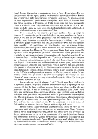 bons? Temos feito muitas promessas espirituais a Deus. Temos dito a Ele que
obedeceremos a isso e àquilo que Ele nos tenha dito. Temos prometido ao Senhor
que levantaremos cedo e que seremos fervorosos o dia todo. No entanto, apesar
de todas as promessas, quanto temos conseguido ? Uma irmã do ocidente disse
que havia prometido a Deus mais de trinta coisas, mas não havia conseguido
cumprir nenhuma. Não temos aceitado a avaliação que Deus fez de nós. Não
temos aceitado o juízo de Deus sobre nós. Embora tenhamos sido sentenciados à
morte, ainda continuamos procurando um médico.
        Que é a cruz? A cruz significa que Deus perdeu toda a esperança no
homem! A cruz nos diz que Deus desistiu de ter esperança no homem! Que é a
cruz? A cruz nos diz que Deus proclama: "Não posso melhorar o homem, nem
corrigi-lo, nem fazer com que progrida. Somente posso cravá-lo na cruz". O que
é estranho é que já conhecemos esse fato. Já sabemos que Deus nos considera um
caso perdido e só merecemos ser crucificados. Mas ao mesmo tempo,
continuamos pensando que não somos tão maus. Por isso continuamos tomando
decisões todos os dias. Dizemos: "Deus, prometo a Ti que farei isso e aquilo. De
agora em diante não perderei a paciência". Mas nenhuma dessas promessas tem
resultado. Às vezes pensamos que nossas decisões não são suficientemente fortes
e tentamos fazer o melhor da próxima vez. Tomamos mais resoluções, e depois
de perdermos a paciência fazemos votos de não perdê-la da próxima vez. Mas ao
nos deparar com o fato de que ainda conservamos o mau gênio, tomamos uma
terceira decisão. Era assim que Paulo vivia: "Pois o querer o bem está em mim;
não, porém, o efetuá-lo" (Rm 7:18). Ele sempre estava tomando decisões e em
seguida falhando; voltava a tomar decisões e tornava a cair. Essa não era somente
a vida de Paulo, mas hoje continua sendo a experiência comum de muitos de nós.
Irmãos e irmãs, acaso já cessamos de tomar nossas próprias determinações? Deus
diz que só merecemos morrer e que somos absolutamente inúteis. Ele disse que
não há mais esperança em nós.
        Que significa ser crucificado com Cristo ? Significa que Deus perdeu toda
a esperança em nós, e que nós também abandonamos toda a esperança em nós
mesmos. O fato de Deus crucificar-nos com Cristo quer dizer que Ele não tem
esperança em nós. O fato de dizermos: "Estou crucificado com Cristo", quer
dizer que também não temos esperança alguma. Deus conhece nossa verdadeira
condição; sabe que somos absolutamente inúteis e que não temos esperança em
nós. Que significa estar crucificado com Cristo? Significa que abandonamos toda
a esperança. Reconhecemos que nunca poderemos agradar a Deus. Ele não pode
fazer outra coisa senão mortificar-nos. Não há esperança no homem carnal. A
única coisa que nos resta é morrer. Somos somente dignos de morte.
        Irmãos e irmãs, vocês têm algum doente em casa? Estive em cinco ou seis
casas onde havia alguém doente: ou o esposo, ou a esposa ou os filhos. Quando a
família perdia a esperança no doente, diziam-me: "Irmão Nee, se é a vontade de
Deus, esperamos que ele ou ela se vá rapidamente". Por que diziam isso? Porque
não tinham mais esperança. Quando perdiam toda a esperança, só desejavam que
o doente morresse rapidamente. Agora, Deus lhe diz que você não tem esperança;
só merece ser crucificado. Também seria bom se você pudesse dizer que não tem
esperança em si e apenas resta ser crucificado.
 