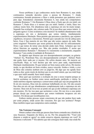 Nosso problema é que conhecemos muito bem Romanos 6, mas ainda
continuamos tomando decisões como a pessoa de Romanos 7. Ainda
continuamos fazendo promessas a Deus e ainda pensamos que podemos servir
para algo. Entendemos claramente Romanos 6, mas ainda nos comportamos
conforme Romanos 7. Em Romanos 6 Deus disse a Paulo que ele era inútil; em
Romanos 7, Paulo disse a si mesmo que era inútil. Irmãos e irmãs, Deus nos
conhece muito bem. Ele abandonou toda a esperança em nós há muito tempo.
Segundo Sua avaliação, não valemos nada. Ele já nos disse que somos inúteis. A
pergunta agora é: Como avaliamos a nós mesmos? Se também abandonamos toda
a esperança em nós e declaramos que somos inúteis, imediatamente
experimentamos libertação. Deus permite que percamos a paciência, que sejamos
orgulhosos, invejosos e desonestos. Permite que o pecado nos vire de cabeça para
baixo. Essa é Sua maneira de nos falar que não somos capazes de nada. Mas
como reagimos? Pensamos que nossa primeira decisão não foi suficientemente
firme e que temos de tomar uma decisão ainda mais firme. Achamos que isso
talvez funcione na segunda vez. Mas não produz resultados. É assim que
experimentamos Romanos 7. Romanos 6 é meramente o ensinamento, enquanto
Romanos 7 nos conduz à realidade de Romanos 6.
        Se alguém aqui dissesse que sou desesperadamente corrupto, eu gritaria:
"Aleluia! Eu, Watchman Nee, sou desesperadamente corrupto". Aleluia! Paulo
não podia fazer nada por si mesmo. Ele sofreu durante anos. Só merecia ser
crucificado. Hoje, se você declara que não serve para nada, experimentará
libertação imediatamente. Os que tentam ser bons nunca serão salvos. Do mesmo
modo, os que decidem ser bons cristãos, nunca vencerão. Irmãos e irmãs, a cruz
de Deus não cometeu nenhum erro ao julgá-los. Há algo que me agrada fazer
todos os dias: gosto muito de declarar que eu era inútil ontem, que sou inútil hoje
e que serei inútil amanhã. Serei inútil sempre.
        Deus quer que aceitemos a avaliação da cruz a nosso respeito porque ao
fazê-lo aceitamos ao Senhor como nossa santificação, perfeição e vitória. Se
ainda nutrimos alguma esperança e conservamos ainda que seja um pouquinho de
fé em nós mesmos, Deus terá de continuar trabalhando em nós. Ele não cessará
Sua obra em nós até que abandonemos completamente toda a esperança em nós
mesmos. Deus tem de levar-nos ao ponto em que já não tenhamos esperança em
nós mesmos. Ele faz isso para que aceitemos a cruz. Ele nos leva a esse ponto
porque deseja que compreendamos que somos totalmente incapazes em nós
mesmos. Ele deseja que reconheçamos isso.
        Embora muitas pessoas sejam conscientes de que não podem fazer nada
por conta própria, ainda assim não venceram. Por que isso acontece? Porque
Deus também requer que cumpramos outra condição.


       Não Tentemos Conseguir
       Ontem conheci uma irmã que passou duas horas contando-me a história de
seus fracassos. Enquanto ela falava, eu ria. Por fim perguntei-lhe: "Você está
disposta a render-se agora? ou ainda conserva alguma esperança em você? Já
fracassou o suficiente ?" Ela admitiu que não conseguia fazer nada; mas ainda lhe
 