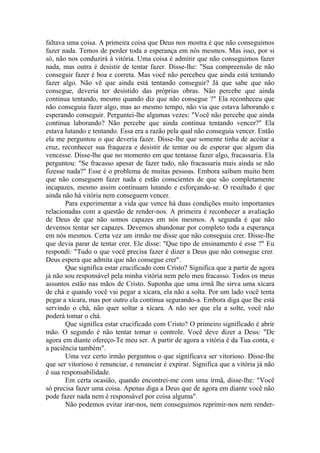 faltava uma coisa. A primeira coisa que Deus nos mostra é que não conseguimos
fazer nada. Temos de perder toda a esperança em nós mesmos. Mas isso, por si
só, não nos conduzirá à vitória. Uma coisa é admitir que não conseguimos fazer
nada, mas outra é desistir de tentar fazer. Disse-lhe: "Sua compreensão de não
conseguir fazer é boa e correta. Mas você não percebeu que ainda está tentando
fazer algo. Não vê que ainda está tentando conseguir? Já que sabe que não
consegue, deveria ter desistido das próprias obras. Não percebe que ainda
continua tentando, mesmo quando diz que não consegue ?" Ela reconheceu que
não conseguia fazer algo, mas ao mesmo tempo, não via que estava laborando e
esperando conseguir. Perguntei-lhe algumas vezes: "Você não percebe que ainda
continua laborando? Não percebe que ainda continua tentando vencer?" Ela
estava lutando e tentando. Essa era a razão pela qual não conseguia vencer. Então
ela me perguntou o que deveria fazer. Disse-lhe que somente tinha de aceitar a
cruz, reconhecer sua fraqueza e desistir de tentar ou de esperar que algum dia
vencesse. Disse-lhe que no momento em que tentasse fazer algo, fracassaria. Ela
perguntou: "Se fracasso apesar de fazer tudo, não fracassaria mais ainda se não
fizesse nada?" Esse é o problema de muitas pessoas. Embora saibam muito bem
que não conseguem fazer nada e estão conscientes de que são completamente
incapazes, mesmo assim continuam lutando e esforçando-se. O resultado é que
ainda não há vitória nem conseguem vencer.
       Para experimentar a vida que vence há duas condições muito importantes
relacionadas com a questão de render-nos. A primeira é reconhecer a avaliação
de Deus de que não somos capazes em nós mesmos. A segunda é que não
devemos tentar ser capazes. Devemos abandonar por completo toda a esperança
em nós mesmos. Certa vez um irmão me disse que não conseguia crer. Disse-lhe
que devia parar de tentar crer. Ele disse: "Que tipo de ensinamento é esse ?" Eu
respondi: "Tudo o que você precisa fazer é dizer a Deus que não consegue crer.
Deus espera que admita que não consegue crer".
       Que significa estar crucificado com Cristo? Significa que a partir de agora
já não sou responsável pela minha vitória nem pelo meu fracasso. Todos os meus
assuntos estão nas mãos de Cristo. Suponha que uma irmã lhe sirva uma xícara
de chá e quando você vai pegar a xícara, ela não a solta. Por um lado você tenta
pegar a xícara, mas por outro ela continua segurando-a. Embora diga que lhe está
servindo o chá, não quer soltar a xícara. A não ser que ela a solte, você não
poderá tomar o chá.
       Que significa estar crucificado com Cristo? O primeiro significado é abrir
mão. O segundo é não tentar tomar o controle. Você deve dizer a Deus: "De
agora em diante ofereço-Te meu ser. A partir de agora a vitória é da Tua conta, e
a paciência também".
       Uma vez certo irmão perguntou o que significava ser vitorioso. Disse-lhe
que ser vitorioso é renunciar, e renunciar é expirar. Significa que a vitória já não
é sua responsabilidade.
       Em certa ocasião, quando encontrei-me com uma irmã, disse-lhe: "Você
só precisa fazer uma coisa. Apenas diga a Deus que de agora em diante você não
pode fazer nada nem é responsável por coisa alguma".
       Não podemos evitar irar-nos, nem conseguimos reprimir-nos nem render-
 