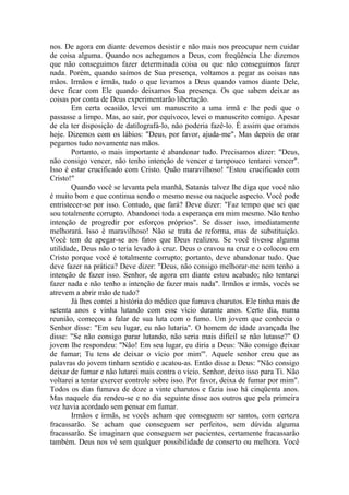 nos. De agora em diante devemos desistir e não mais nos preocupar nem cuidar
de coisa alguma. Quando nos achegamos a Deus, com freqüência Lhe dizemos
que não conseguimos fazer determinada coisa ou que não conseguimos fazer
nada. Porém, quando saímos de Sua presença, voltamos a pegar as coisas nas
mãos. Irmãos e irmãs, tudo o que levamos a Deus quando vamos diante Dele,
deve ficar com Ele quando deixamos Sua presença. Os que sabem deixar as
coisas por conta de Deus experimentarão libertação.
        Em certa ocasião, levei um manuscrito a uma irmã e lhe pedi que o
passasse a limpo. Mas, ao sair, por equívoco, levei o manuscrito comigo. Apesar
de ela ter disposição de datilografá-lo, não poderia fazê-lo. É assim que oramos
hoje. Dizemos com os lábios: "Deus, por favor, ajuda-me". Mas depois de orar
pegamos tudo novamente nas mãos.
        Portanto, o mais importante é abandonar tudo. Precisamos dizer: "Deus,
não consigo vencer, não tenho intenção de vencer e tampouco tentarei vencer".
Isso é estar crucificado com Cristo. Quão maravilhoso! "Estou crucificado com
Cristo!"
        Quando você se levanta pela manhã, Satanás talvez lhe diga que você não
é muito bom e que continua sendo o mesmo nesse ou naquele aspecto. Você pode
entristecer-se por isso. Contudo, que fará? Deve dizer: "Faz tempo que sei que
sou totalmente corrupto. Abandonei toda a esperança em mim mesmo. Não tenho
intenção de progredir por esforços próprios". Se disser isso, imediatamente
melhorará. Isso é maravilhoso! Não se trata de reforma, mas de substituição.
Você tem de apegar-se aos fatos que Deus realizou. Se você tivesse alguma
utilidade, Deus não o teria levado à cruz. Deus o cravou na cruz e o colocou em
Cristo porque você é totalmente corrupto; portanto, deve abandonar tudo. Que
deve fazer na prática? Deve dizer: "Deus, não consigo melhorar-me nem tenho a
intenção de fazer isso. Senhor, de agora em diante estou acabado; não tentarei
fazer nada e não tenho a intenção de fazer mais nada". Irmãos e irmãs, vocês se
atrevem a abrir mão de tudo?
        Já lhes contei a história do médico que fumava charutos. Ele tinha mais de
setenta anos e vinha lutando com esse vício durante anos. Certo dia, numa
reunião, começou a falar de sua luta com o fumo. Um jovem que conhecia o
Senhor disse: "Em seu lugar, eu não lutaria". O homem de idade avançada lhe
disse: "Se não consigo parar lutando, não seria mais difícil se não lutasse?" O
jovem lhe respondeu: "Não! Em seu lugar, eu diria a Deus: 'Não consigo deixar
de fumar; Tu tens de deixar o vício por mim'". Aquele senhor creu que as
palavras do jovem tinham sentido e acatou-as. Então disse a Deus: "Não consigo
deixar de fumar e não lutarei mais contra o vício. Senhor, deixo isso para Ti. Não
voltarei a tentar exercer controle sobre isso. Por favor, deixa de fumar por mim".
Todos os dias fumava de doze a vinte charutos e fazia isso há cinqüenta anos.
Mas naquele dia rendeu-se e no dia seguinte disse aos outros que pela primeira
vez havia acordado sem pensar em fumar.
        Irmãos e irmãs, se vocês acham que conseguem ser santos, com certeza
fracassarão. Se acham que conseguem ser perfeitos, sem dúvida alguma
fracassarão. Se imaginam que conseguem ser pacientes, certamente fracassarão
também. Deus nos vê sem qualquer possibilidade de conserto ou melhora. Você
 