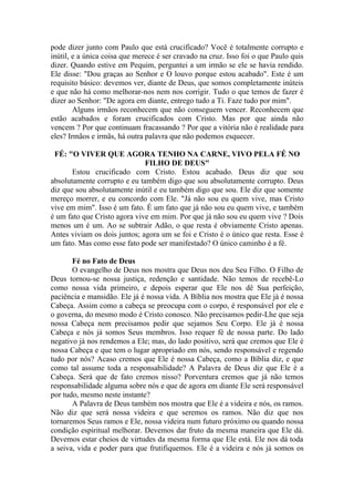 pode dizer junto com Paulo que está crucificado? Você é totalmente corrupto e
inútil, e a única coisa que merece é ser cravado na cruz. Isso foi o que Paulo quis
dizer. Quando estive em Pequim, perguntei a um irmão se ele se havia rendido.
Ele disse: "Dou graças ao Senhor e O louvo porque estou acabado". Este é um
requisito básico: devemos ver, diante de Deus, que somos completamente inúteis
e que não há como melhorar-nos nem nos corrigir. Tudo o que temos de fazer é
dizer ao Senhor: "De agora em diante, entrego tudo a Ti. Faze tudo por mim".
        Alguns irmãos reconhecem que não conseguem vencer. Reconhecem que
estão acabados e foram crucificados com Cristo. Mas por que ainda não
vencem ? Por que continuam fracassando ? Por que a vitória não é realidade para
eles? Irmãos e irmãs, há outra palavra que não podemos esquecer.

 FÉ: "O VIVER QUE AGORA TENHO NA CARNE, VIVO PELA FÉ NO
                              FILHO DE DEUS"
       Estou crucificado com Cristo. Estou acabado. Deus diz que sou
absolutamente corrupto e eu também digo que sou absolutamente corrupto. Deus
diz que sou absolutamente inútil e eu também digo que sou. Ele diz que somente
mereço morrer, e eu concordo com Ele. "Já não sou eu quem vive, mas Cristo
vive em mim". Isso é um fato. É um fato que já não sou eu quem vive, e também
é um fato que Cristo agora vive em mim. Por que já não sou eu quem vive ? Dois
menos um é um. Ao se subtrair Adão, o que resta é obviamente Cristo apenas.
Antes viviam os dois juntos; agora um se foi e Cristo é o único que resta. Esse é
um fato. Mas como esse fato pode ser manifestado? O único caminho é a fé.

       Fé no Fato de Deus
       O evangelho de Deus nos mostra que Deus nos deu Seu Filho. O Filho de
Deus tornou-se nossa justiça, redenção e santidade. Não temos de recebê-Lo
como nossa vida primeiro, e depois esperar que Ele nos dê Sua perfeição,
paciência e mansidão. Ele já é nossa vida. A Bíblia nos mostra que Ele já é nossa
Cabeça. Assim como a cabeça se preocupa com o corpo, é responsável por ele e
o governa, do mesmo modo é Cristo conosco. Não precisamos pedir-Lhe que seja
nossa Cabeça nem precisamos pedir que sejamos Seu Corpo. Ele já é nossa
Cabeça e nós já somos Seus membros. Isso requer fé de nossa parte. Do lado
negativo já nos rendemos a Ele; mas, do lado positivo, será que cremos que Ele é
nossa Cabeça e que tem o lugar apropriado em nós, sendo responsável e regendo
tudo por nós? Acaso cremos que Ele é nossa Cabeça, como a Bíblia diz, e que
como tal assume toda a responsabilidade? A Palavra de Deus diz que Ele é a
Cabeça. Será que de fato cremos nisso? Porventura cremos que já não temos
responsabilidade alguma sobre nós e que de agora em diante Ele será responsável
por tudo, mesmo neste instante?
       A Palavra de Deus também nos mostra que Ele é a videira e nós, os ramos.
Não diz que será nossa videira e que seremos os ramos. Não diz que nos
tornaremos Seus ramos e Ele, nossa videira num futuro próximo ou quando nossa
condição espiritual melhorar. Devemos dar fruto da mesma maneira que Ele dá.
Devemos estar cheios de virtudes da mesma forma que Ele está. Ele nos dá toda
a seiva, vida e poder para que frutifiquemos. Ele é a videira e nós já somos os
 