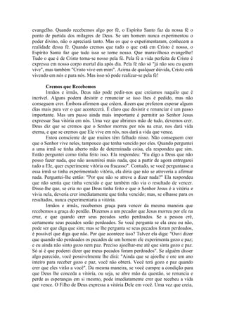 evangelho. Quando recebemos algo por fé, o Espírito Santo faz da nossa fé o
ponto de partida dos milagres de Deus. Se um homem nunca experimentou o
poder divino, não o apreciará tanto. Mas os que o experimentaram, conhecem a
realidade dessa fé. Quando cremos que tudo o que está em Cristo é nosso, o
Espírito Santo faz que tudo isso se torne nosso. Que maravilhoso evangelho!
Tudo o que é de Cristo torna-se nosso pela fé. Pela fé a vida perfeita de Cristo é
expressa em nosso corpo mortal dia após dia. Pela fé não só "já não sou eu quem
vive", mas também "Cristo vive em mim". Acima de qualquer dúvida, Cristo está
vivendo em nós e para nós. Mas isso só pode realizar-se pela fé!

       Cremos que Recebemos
       Irmãos e irmãs, Deus não pode pedir-nos que creiamos naquilo que é
incrível. Alguns podem desistir e renunciar se isso lhes é pedido, mas não
conseguem crer. Embora afirmem que crêem, dizem que preferem esperar alguns
dias mais para ver o que acontecerá. É claro que desistir e renunciar é um passo
importante. Mas um passo ainda mais importante é permitir ao Senhor Jesus
expressar Sua vitória em nós. Uma vez que abrimos mão de tudo, devemos crer.
Deus diz que se cremos que o Senhor morreu por nós na cruz, nos dará vida
eterna, e que se cremos que Ele vive em nós, nos dará a vida que vence.
       Estou consciente de que muitos têm falhado nisso. Não conseguem crer
que o Senhor vive neles, tampouco que tenha vencido por eles. Quando perguntei
a uma irmã se tinha aberto mão de determinada coisa, ela respondeu que sim.
Então perguntei como tinha feito isso. Ela respondeu: "Eu digo a Deus que não
posso fazer nada, que não assumirei mais nada, que a partir de agora entregarei
tudo a Ele, quer experimente vitória ou fracasso". Contudo, se você perguntasse a
essa irmã se tinha experimentado vitória, ela diria que não se atreveria a afirmar
nada. Perguntei-lhe então: "Por que não se atreve a dizer nada?" Ela respondeu
que não sentia que tinha vencido e que também não via o resultado de vencer.
Disse-lhe que, se cria no que Deus tinha feito e que o Senhor Jesus é a vitória e
vivia nela, deveria crer imediatamente que tinha vencido; mas, se olhasse para os
resultados, nunca experimentaria a vitória.
       Irmãos e irmãs, recebemos graça para vencer da mesma maneira que
recebemos a graça do perdão. Dizemos a um pecador que Jesus morreu por ele na
cruz, e que quando crer seus pecados serão perdoados. Se a pessoa crê,
certamente seus pecados serão perdoados. Se você pergunta se ela creu ou não,
pode ser que diga que sim; mas se lhe pergunta se seus pecados foram perdoados,
é possível que diga que não. Por que acontece isso? Talvez ela diga: "Ouvi dizer
que quando são perdoados os pecados de um homem ele experimenta gozo e paz;
e eu ainda não sinto gozo nem paz. Preciso ajoelhar-me até que sinta gozo e paz.
Só aí é que poderei dizer que meus pecados foram perdoados". Se alguém disser
algo parecido, você possivelmente lhe dirá: "Ainda que se ajoelhe e ore um ano
inteiro para receber gozo e paz, você não obterá. Você terá gozo e paz quando
crer que eles virão a você". Da mesma maneira, se você cumpre a condição para
que Deus lhe conceda a vitória, ou seja, se abre mão da questão, se renuncia e
perde as esperanças em si mesmo, pode imediatamente crer que recebeu a vida
que vence. O Filho de Deus expressa a vitória Dele em você. Uma vez que creia,
 