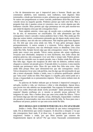 a fim de demonstrar-nos que é impossível para o homem. Desde que não
cometamos adultério, nem matemos, nem roubemos, nem digamos falso
testemunho, e desde que honremos os pais, achamos que conseguimos fazer tudo.
Se outros nos perguntassem se temos vencido, poderíamos dizer-lhes que temos
vencido nessa ou naquela questão. Podemos pensar que tudo está bem. Mas a
pergunta hoje não é quantas coisas já vencemos, mas se existe alguma que não
tenhamos vencido. Deus permite que algo permaneça em nós para mostrar-nos
que ainda há alguma coisa que não conseguimos fazer.
       Num capítulo anterior, vimos que, de acordo com a avaliação que Deus
fez de nós, só merecemos ser crucificados. Ele sabe plenamente que não
conseguimos vencer o pecado e nunca podemos fazer o bem. Mas ainda que Ele
diga que somos inúteis, continuamos pensando que de algum modo somos úteis.
Ele nos conhece, mas nós não nos conhecemos. Não importa quão bons digamos
ser, Ele dirá que uma coisa ainda nos falta. O mau gênio persegue alguns
permanentemente. A outros sempre é a teimosia. Talvez alguns não sejam
orgulhosos nem invejosos, mas sua obstinação nunca os abandona. Uma coisa
ainda lhes falta. Sempre haverá algo que não conseguimos vencer. Não temos o
poder para vencer esse pecado. Talvez outras pessoas não sejam orgulhosas,
invejosas nem obstinadas, tampouco se irem facilmente, mas estão cheias das
próprias palavras; não conseguem viver sem falar o tempo todo. Podem gloriar-
se de não ter cometido esse ou aquele pecado, mas o Senhor ainda lhes dirá que
lhes falta algo. Alguns são incapazes de abrir mão do dinheiro, embora nunca
cheguem a cometer um pecado grave. O pecado deles é a avareza; é uma mancha
imunda que permanece neles. Deus diz que ainda lhes falta uma coisa. Algo
ainda falta porque Deus quer demonstrar-nos que não conseguimos vencer.
Talvez desejemos levar uma vida perfeita, mas há algo que dá testemunho de que
não a temos alcançado. Irmãos e irmãs, essa é a primeira qualificação: admitir
que "uma coisa" ainda nos falta. Para alguns é o orgulho, para outros pode ser a
inveja, a loquacidade ou os pensamentos impuros. Talvez outros tenham mais de
"uma coisa".
       As palavras do Senhor indicam que ao homem é impossível conseguir a
salvação, receber a vida, ser vitoriosos e obter a vida abundante. Apesar disso,
esse jovem rico não admitiu sua incapacidade. Sua resposta foi bastante ousada:
"Tudo isso tenho observado desde minha juventude". Quão presunçosa foi sua
resposta! Quanta confiança em si mesmo se percebe nessas palavras! Ele
imaginou ter tudo. Mas o Senhor disse que uma coisa ainda lhe faltava. Talvez
um homem diga que não tem orgulho, inveja, obstinação, loquacidade e nenhum
dos pecados já mencionados; mas uma coisa ainda lhe falta. Se fosse para casa e
meditasse um pouco, poderia ver que uma coisa ainda lhe falta.

       DEUS DESEJA QUE O HOMEM PERCEBA SUA INCAPACIDADE
       Irmãos e irmãs, Deus chegou à conclusão de que nunca conseguiremos
nada. Ele já determinou que somos incapazes. Já discerniu a situação e viu que
não conseguimos fazer nada. E já disse isso. A questão agora está em como
reagiremos. Irmãos e irmãs, por que Deus permite que caiamos tão
freqüentemente depois de salvos? Por que temos fracassado constantemente
 