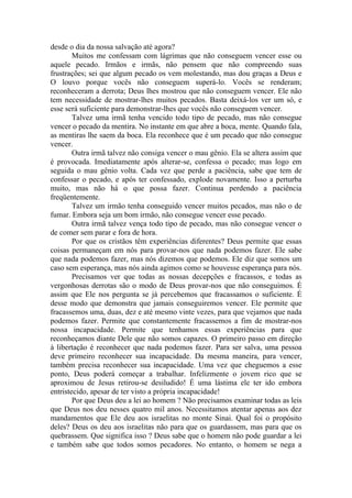 desde o dia da nossa salvação até agora?
        Muitos me confessam com lágrimas que não conseguem vencer esse ou
aquele pecado. Irmãos e irmãs, não pensem que não compreendo suas
frustrações; sei que algum pecado os vem molestando, mas dou graças a Deus e
O louvo porque vocês não conseguem superá-lo. Vocês se renderam;
reconheceram a derrota; Deus lhes mostrou que não conseguem vencer. Ele não
tem necessidade de mostrar-lhes muitos pecados. Basta deixá-los ver um só, e
esse será suficiente para demonstrar-lhes que vocês não conseguem vencer.
        Talvez uma irmã tenha vencido todo tipo de pecado, mas não consegue
vencer o pecado da mentira. No instante em que abre a boca, mente. Quando fala,
as mentiras lhe saem da boca. Ela reconhece que é um pecado que não consegue
vencer.
        Outra irmã talvez não consiga vencer o mau gênio. Ela se altera assim que
é provocada. Imediatamente após alterar-se, confessa o pecado; mas logo em
seguida o mau gênio volta. Cada vez que perde a paciência, sabe que tem de
confessar o pecado, e após ter confessado, explode novamente. Isso a perturba
muito, mas não há o que possa fazer. Continua perdendo a paciência
freqüentemente.
        Talvez um irmão tenha conseguido vencer muitos pecados, mas não o de
fumar. Embora seja um bom irmão, não consegue vencer esse pecado.
        Outra irmã talvez vença todo tipo de pecado, mas não consegue vencer o
de comer sem parar e fora de hora.
        Por que os cristãos têm experiências diferentes? Deus permite que essas
coisas permaneçam em nós para provar-nos que nada podemos fazer. Ele sabe
que nada podemos fazer, mas nós dizemos que podemos. Ele diz que somos um
caso sem esperança, mas nós ainda agimos como se houvesse esperança para nós.
        Precisamos ver que todas as nossas decepções e fracassos, e todas as
vergonhosas derrotas são o modo de Deus provar-nos que não conseguimos. É
assim que Ele nos pergunta se já percebemos que fracassamos o suficiente. É
desse modo que demonstra que jamais conseguiremos vencer. Ele permite que
fracassemos uma, duas, dez e até mesmo vinte vezes, para que vejamos que nada
podemos fazer. Permite que constantemente fracassemos a fim de mostrar-nos
nossa incapacidade. Permite que tenhamos essas experiências para que
reconheçamos diante Dele que não somos capazes. O primeiro passo em direção
à libertação é reconhecer que nada podemos fazer. Para ser salva, uma pessoa
deve primeiro reconhecer sua incapacidade. Da mesma maneira, para vencer,
também precisa reconhecer sua incapacidade. Uma vez que cheguemos a esse
ponto, Deus poderá começar a trabalhar. Infelizmente o jovem rico que se
aproximou de Jesus retirou-se desiludido! É uma lástima ele ter ido embora
entristecido, apesar de ter visto a própria incapacidade!
        Por que Deus deu a lei ao homem ? Não precisamos examinar todas as leis
que Deus nos deu nesses quatro mil anos. Necessitamos atentar apenas aos dez
mandamentos que Ele deu aos israelitas no monte Sinai. Qual foi o propósito
deles? Deus os deu aos israelitas não para que os guardassem, mas para que os
quebrassem. Que significa isso ? Deus sabe que o homem não pode guardar a lei
e também sabe que todos somos pecadores. No entanto, o homem se nega a
 
