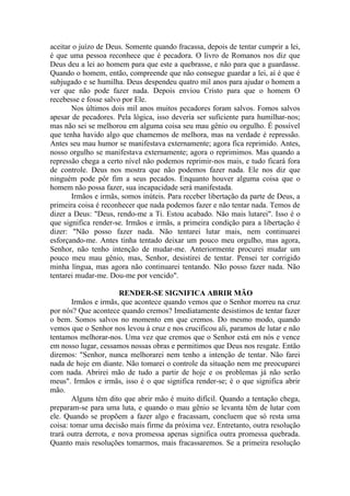 aceitar o juízo de Deus. Somente quando fracassa, depois de tentar cumprir a lei,
é que uma pessoa reconhece que é pecadora. O livro de Romanos nos diz que
Deus deu a lei ao homem para que este a quebrasse, e não para que a guardasse.
Quando o homem, então, compreende que não consegue guardar a lei, aí é que é
subjugado e se humilha. Deus despendeu quatro mil anos para ajudar o homem a
ver que não pode fazer nada. Depois enviou Cristo para que o homem O
recebesse e fosse salvo por Ele.
       Nos últimos dois mil anos muitos pecadores foram salvos. Fomos salvos
apesar de pecadores. Pela lógica, isso deveria ser suficiente para humilhar-nos;
mas não sei se melhorou em alguma coisa seu mau gênio ou orgulho. É possível
que tenha havido algo que chamemos de melhora, mas na verdade é repressão.
Antes seu mau humor se manifestava externamente; agora fica reprimido. Antes,
nosso orgulho se manifestava externamente; agora o reprimimos. Mas quando a
repressão chega a certo nível não podemos reprimir-nos mais, e tudo ficará fora
de controle. Deus nos mostra que não podemos fazer nada. Ele nos diz que
ninguém pode pôr fim a seus pecados. Enquanto houver alguma coisa que o
homem não possa fazer, sua incapacidade será manifestada.
       Irmãos e irmãs, somos inúteis. Para receber libertação da parte de Deus, a
primeira coisa é reconhecer que nada podemos fazer e não tentar nada. Temos de
dizer a Deus: "Deus, rendo-me a Ti. Estou acabado. Não mais lutarei". Isso é o
que significa render-se. Irmãos e irmãs, a primeira condição para a libertação é
dizer: "Não posso fazer nada. Não tentarei lutar mais, nem continuarei
esforçando-me. Antes tinha tentado deixar um pouco meu orgulho, mas agora,
Senhor, não tenho intenção de mudar-me. Anteriormente procurei mudar um
pouco meu mau gênio, mas, Senhor, desistirei de tentar. Pensei ter corrigido
minha língua, mas agora não continuarei tentando. Não posso fazer nada. Não
tentarei mudar-me. Dou-me por vencido".

                       RENDER-SE SIGNIFICA ABRIR MÃO
        Irmãos e irmãs, que acontece quando vemos que o Senhor morreu na cruz
por nós? Que acontece quando cremos? Imediatamente desistimos de tentar fazer
o bem. Somos salvos no momento em que cremos. Do mesmo modo, quando
vemos que o Senhor nos levou à cruz e nos crucificou ali, paramos de lutar e não
tentamos melhorar-nos. Uma vez que cremos que o Senhor está em nós e vence
em nosso lugar, cessamos nossas obras e permitimos que Deus nos resgate. Então
diremos: "Senhor, nunca melhorarei nem tenho a intenção de tentar. Não farei
nada de hoje em diante. Não tomarei o controle da situação nem me preocuparei
com nada. Abrirei mão de tudo a partir de hoje e os problemas já não serão
meus". Irmãos e irmãs, isso é o que significa render-se; é o que significa abrir
mão.
        Alguns têm dito que abrir mão é muito difícil. Quando a tentação chega,
preparam-se para uma luta, e quando o mau gênio se levanta têm de lutar com
ele. Quando se propõem a fazer algo e fracassam, concluem que só resta uma
coisa: tomar uma decisão mais firme da próxima vez. Entretanto, outra resolução
trará outra derrota, e nova promessa apenas significa outra promessa quebrada.
Quanto mais resoluções tomarmos, mais fracassaremos. Se a primeira resolução
 