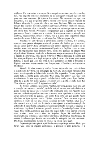 adúlteros. Ele nos tenta a nos mover. Se conseguir mover-nos, prevalecerá sobre
nós. Não importa como nos movamos, se ele conseguir começar algo em nós
para que nos movamos, já teremos fracassado. No momento em que nos
movermos, é aí que ele poderá obter a vitória sobre nossa oração e leitura da
Palavra. Gostaria de poder dizer-lhes isso com lágrimas. Não nos devemos
mover. Tão logo nos movamos, seremos derrotados. Podemos lutar com Satanás.
Podemos lutar com ele e resistir-lhe; mas, no momento em que nos movermos,
ele obterá total vitória. Precisamos compreender que o segredo da vitória é
permanecer firmes, e não tomar o controle. Se tentarmos manter a situação sob
controle, fracassaremos. Irmãos e irmãs, essa é a coisa mais espantosa! Deus
deseja colocar-nos de lado para permitir que Seu Filho vença por nós.
        Gálatas 5:17 diz: "Porque a carne muita contra o Espírito, e o Espírito,
contra a carne, porque são opostos entre si; para que não façais o que, porventura,
seja do vosso querer". Esse versículo não diz que nos opomos aos desejos ou os
desejos, a nós, mas a carne muita contra o Espírito, e o Espírito, contra a carne.
Não desempenhamos aqui nenhum papel. Esses dois partidos se opõem. Que
significa isso? Certa vez um irmão se lamentava porque seus únicos desejos eram
o pecado e a impureza, e não podia evitar isso. Mas na realidade é a carne que
luta contra o Espírito, e o Espírito que se opõe à carne. Não temos parte nessa
batalha. É assim que Deus nos livra. Se nos colocamos de lado e deixamos o
Espírito lutar com nossos desejos, e os desejos, com o Espírito, experimentamos
libertação.
        Quando fui salvo, escutei a história de uma jovenzinha que conhecia bem
o significado da vitória. Na convenção de Keswick, um homem perguntou-lhe
como vencia quando o diabo vinha tentá-la. Ela respondeu: "Antes, quando o
diabo batia à minha porta, dizia-lhe: 'Não entre, não entre!' Mas tudo isso
terminava em derrota. Agora, quando o diabo bate à minha porta, digo: 'Senhor,
abre Tu a porta por mim'. Quando o Senhor abre a porta, o diabo Lhe diz:
'Desculpe-me, porta errada'. E logo sai correndo".
        Se formos tentados e dissermos: "Senhor, salva-me, porque mais uma vez
a tentação está no meu caminho", o diabo entrará mesmo antes de abrirmos a
porta. Temos de deixar que o Senhor lide totalmente com isso. Quanto mais
orarmos, mais desesperados estaremos; e quanto mais repetimos a oração, mais
difícil será abrir mão da questão. Um irmão disse certa vez que quando Pedro
afundava na água, apenas clamou: "Senhor, salva-me!" Orar com uma pequena
sentença é render-se. Se uma pessoa continua dizendo "Senhor, salva-me..."
cinco ou seis vezes, já terá sido derrotada. A esse tipo de oração chamo oração do
enforcado. É semelhante a alguém que continua tentando enforcar-se segunda e
terceira vez depois de fracassar na primeira tentativa. Quando alguém ora várias
vezes desse modo, demonstra que ainda não largou tudo. Tenta agarrar a vitória
com orações; tenta vencer com as próprias forças. O resultado será
invariavelmente o fracasso. Se deixar de orar tanto, talvez terá a possibilidade de
vencer. Lembre-se que Satanás está tentando de tudo para que nos movamos.
Desde que nos movamos, mesmo em oração, ele obterá o que quer.
        Suponha que você perca a paciência sempre que o provocam. Hoje, que
faria? Que faria se alguém continuasse a provocá-lo com palavras, e a
 