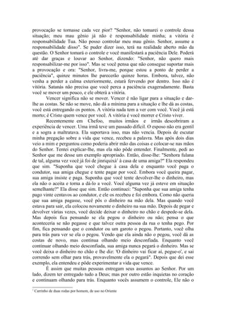 provocação se tornasse cada vez pior? "Senhor, não tomarei o controle dessa
situação; meu mau gênio já não é responsabilidade minha; a vitória é
responsabilidade Tua. Não posso controlar meu mau gênio. Senhor, assume a
responsabilidade disso". Se puder dizer isso, terá na realidade aberto mão da
questão. O Senhor tomará o controle e você manifestará a paciência Dele. Poderá
até dar graças e louvar ao Senhor, dizendo: "Senhor, não quero mais
responsabilizar-me por isso". Mas se você pensa que não consegue suportar mais
a provocação e ora: "Senhor, livra-me, porque estou a ponto de perder a
paciência", quinze minutos lhe parecerão quinze horas. Embora, talvez, não
venha a perder a calma exteriormente, estará fervendo por dentro. Isso não é
vitória. Satanás não precisa que você perca a paciência exageradamente. Basta
você se mover um pouco, e ele obterá a vitória.
        Vencer significa não se mover. Vencer é não ligar para a situação e dar-
lhe as costas. Se não se move, não dá a mínima para a situação e lhe dá as costas,
você está entregando os pontos. A vitória nada tem a ver com você. Você já está
morto; é Cristo quem vence por você. A vitória é você morrer e Cristo viver.
        Recentemente em Chefoo, muitos irmãos e irmãs descobriram a
experiência de vencer. Uma irmã teve um passado difícil. O esposo não era gentil
e a sogra a maltratava. Ela suportava isso, mas não vencia. Depois de escutar
minha pregação sobre a vida que vence, recebeu a palavra. Mas após dois dias
veio a mim e perguntou como poderia abrir mão das coisas e colocar-se nas mãos
do Senhor. Tentei explicar-lhe, mas ela não pôde entender. Finalmente, pedi ao
Senhor que me desse um exemplo apropriado. Então, disse-lhe: "Senhora fulana
de tal, alguma vez você já foi de jinriquixá1 à casa de uma amiga?" Ela respondeu
que sim. "Suponha que você chegue à casa dela e enquanto você paga o
condutor, sua amiga chegue e tente pagar por você. Embora você queira pagar,
sua amiga insiste e paga. Suponha que você tente devolver-lhe o dinheiro, mas
ela não o aceita e torna a dá-lo a você. Você alguma vez já esteve em situação
semelhante?" Ela disse que sim. Então continuei: "Suponha que sua amiga tenha
pago vinte centavos ao condutor, e ele os recebeu e foi embora. Como não queria
que sua amiga pagasse, você pôs o dinheiro na mão dela. Mas quando você
estava para sair, ela colocou novamente o dinheiro na sua mão. Depois de pegar e
devolver várias vezes, você decide deixar o dinheiro no chão e despede-se dela.
Mas depois fica pensando se ela pegou o dinheiro ou não; pensa o que
aconteceria se não pegasse e que talvez outra pessoa da rua o tenha pego. Por
fim, fica pensando que o condutor ou um garoto o pegou. Portanto, você olha
para trás para ver se ela o pegou. Vendo que ela ainda não o pegou, você dá as
costas de novo, mas continua olhando meio desconfiada. Enquanto você
continuar olhando meio desconfiada, sua amiga nunca pegará o dinheiro. Mas se
você deixa o dinheiro no chão e lhe diz: 'O dinheiro vai ficar aí, pegue-o', e sai
correndo sem olhar para trás, provavelmente ela o pegará". Depois que dei esse
exemplo, ela entendeu e pôde experimentar a vida que vence.
        É assim que muitas pessoas entregam seus assuntos ao Senhor. Por um
lado, dizem ter entregado tudo a Deus; mas por outro estão inquietas no coração
e continuam olhando para trás. Enquanto vocês assumem o controle, Ele não o
1
    Carrinho de duas rodas por homem, de uso no Oriente
 