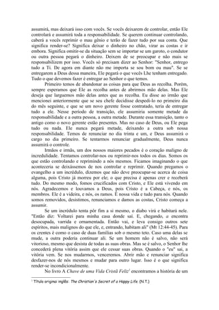 assumirá, mas deixará isso com vocês. Se vocês deixarem de controlar, então Ele
controlará e assumirá toda a responsabilidade. Se querem continuar controlando,
caberá a vocês reprimir o mau gênio e terão de fazer tudo por sua conta. Que
significa render-se? Significa deixar o dinheiro no chão, virar as costas e ir
embora. Significa omitir-se da situação sem se importar se um garoto, o condutor
ou outra pessoa pegará o dinheiro. Deixem de se preocupar e não mais se
responsabilizem por isso. Vocês só precisam dizer ao Senhor: "Senhor, entrego
tudo a Ti. De agora em diante não me importa se sou bom ou mau". Se se
entregarem a Deus dessa maneira, Ele pegará o que vocês Lhe tenham entregado.
Tudo o que devemos fazer é entregar ao Senhor o que temos.
        Primeiro temos de abandonar as coisas para que Deus as recolha. Porém,
sempre esperamos que Ele as recolha antes de abrirmos mão delas. Mas Ele
deseja que larguemos mão delas antes que as recolha. Eu disse ao irmão que
mencionei anteriormente que se seu chefe decidisse despedi-lo no primeiro dia
do mês seguinte, e que se um novo gerente fosse contratado, teria de entregar
tudo a ele. Nesse período de transição, ele assumiria somente metade da
responsabilidade e a outra pessoa, a outra metade. Durante essa transição, tanto o
antigo como o novo gerente estão presentes. Mas no caso de Deus, ou Ele pega
tudo ou nada. Ele nunca pegará metade, deixando a outra sob nossa
responsabilidade. Temos de renunciar no dia trinta e um, e Deus assumirá o
cargo no dia primeiro. Se tentarmos renunciar gradualmente, Deus nunca
assumirá o controle.
        Irmãos e irmãs, um dos nossos maiores pecados é o coração maligno de
incredulidade. Tentamos controlar-nos ou reprimir-nos todos os dias. Somos os
que estão controlando e reprimindo a nós mesmos. Ficamos imaginando o que
aconteceria se deixássemos de nos controlar e reprimir. Quando pregamos o
evangelho a um incrédulo, dizemos que não deve preocupar-se acerca de coisa
alguma, pois Cristo já morreu por ele; o que precisa é apenas crer e receberá
tudo. Do mesmo modo, fomos crucificados com Cristo, e Ele está vivendo em
nós. Agradecemos e louvamos a Deus, pois Cristo é a Cabeça, e nós, os
membros. Ele é a videira, e nós, os ramos. É nossa vida e tudo para nós. Quando
somos removidos, desistimos, renunciamos e damos as costas, Cristo começa a
assumir.
        Se um incrédulo tenta pôr fim a si mesmo, o diabo virá e habitará nele.
"Então diz: Voltarei para minha casa donde saí. E, chegando, a encontra
desocupada, varrida e ornamentada. Então vai, e leva consigo outros sete
espíritos, mais malignos do que ele, e, entrando, habitam ali" (Mt 12:44-45). Para
os crentes é como o caso de duas famílias sob o mesmo teto. Caso uma delas se
mude, a outra poderia continuar ali. Se um homem não é salvo, não será
vitorioso, mesmo que desista de todas as suas obras. Mas se é salvo, o Senhor lhe
concederá plena vitória assim que ele cessar suas obras. Quando o "eu" sai, a
vitória vem. Se nos mudarmos, venceremos. Abrir mão e renunciar significa
desfazer-nos de nós mesmos e mudar para outro lugar. Isso é o que significa
render-se incondicionalmente.
        No livro A Chave de uma Vida Cristã Feliz2 encontramos a história de um
2
    Título originai inglês: The Christian's Secret of a Happy Life. (N.T.)
 