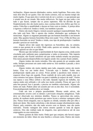 inclinações. Alguns nascem obstinados; outros, muito legalistas. Para estes, dois
mais dois têm de ser quatro. Eles são muito corretos, mas ao mesmo tempo são
muito rígidos. O que para eles é correto tem de ser o correto; e o que pensam que
é errado tem de ser errado. São muito inflexíveis. No lugar em que estão e em
tudo o que fazem, sempre são os juizes supremos. Não há dúvidas de que
freqüentemente eles são muito justos, mas a justiça deles tem chifres que fere os
outros. Falta-lhes a amabilidade e doçura no trato com os irmãos. A justiça deles
é rigorosa e inflexível. Irmãos e irmãs, isso também é pecado.
       Outros são muito frágeis e temem assumir qualquer responsabilidade. Para
eles tudo está bem. São o oposto dos irmãos obstinados que acabamos de
mencionar. Alguns se enganam pensando que um homem bonzinho é um homem
santo. Mas quantos homens bonzinhos Deus tem usado ? Era o Filho de Deus um
homem bonzinho na terra? Irmãos e irmãs, esse tipo de predisposição é também
pecado e precisa ser resolvido.
       Alguns talvez não sejam tão rigorosos ou bonzinhos; são, no entanto,
como os que gostam de se exibir. Onde estão, querem ser notados. Aonde vão,
sempre querem ser eles os que falam.
       Mesmo que não tenham a oportunidade de fazer alguma coisa, ainda assim
circularão pelo ambiente para cumprimentar a todos os presentes. Não importa
onde estejam, não ficarão satisfeitos até que todos tenham notado sua presença.
Eles nunca passam despercebidos nos lugares aonde vão e jamais ficam calados.
       Alguns irmãos são muito retraídos. Eles não gostam de ser notados onde
estão. Sempre procuram um canto onde sentar-se. Isso também é pecado, e deve
ser eliminado.
       Alguns irmãos são muito rápidos para tudo, enquanto outros são muito
lentos. Uma vez um irmão disse: "Louvado seja o Senhor. Tenho uma
predisposição rápida para as coisas. Posso perder a paciência num minuto e
esquecer disso logo em seguida. Posso explodir de raiva pela manhã, mas em
cinco minutos isso passa. Quando vou para o trabalho já esqueci de tudo". Porém
sua esposa e seus filhos sofrem o dia todo. Quando regressa do trabalho, sua
esposa ainda está sofrendo e ele acha isso muito estranho. Pensa até que é ele
uma boa pessoa! Isso é pecado, e precisa ser também solucionado. Alguns são
lentos em tudo. Podem adiar um assunto por um ou dez dias. Isso é ociosidade.
Essa predisposição também deve ser tratada.
       Cada um tem a própria peculiaridade. Mesmo sendo salvos, são
extremamente severos com os demais e provocam situações antagônicas. Tudo
deve ser observado nos mínimos detalhes. Nunca se aproveitam dos outros,
porém, de nenhum modo permitem que outros levem a mínima vantagem sobre
eles. Nunca ferem ninguém, mas se alguém os ofende, tomarão olho por olho e
dente por dente. São muito calculistas e não deixam escapar absolutamente nada.
Outros, pelo contrário, não são nada severos com os demais, mas são muito
malvados. Tirarão vantagem dos outros mesmo quando se trata de alguns
centavos. Eles não roubam nada de ninguém, mas aproveitam-se até de seus
empregados ou seus motoristas.
       Outros gostam de falar muito. Onde quer que estejam, não haverá sequer
um momento de tédio: falam de uma família e criticam outra. Outros são muito
 