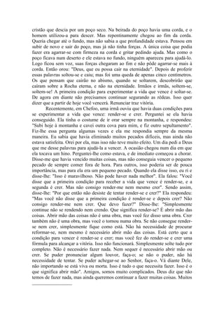 cristão que descia por um poço seco. Na beirada do poço havia uma corda, e o
homem utilizou-a para descer. Mas repentinamente chegou ao fim da corda.
Queria chegar até o fundo, mas não sabia a que profundidade estava. Pensou em
subir de novo e sair do poço, mas já não tinha forças. A única coisa que podia
fazer era agarrar-se com firmeza na corda e gritar pedindo ajuda. Mas como o
poço ficava num deserto e ele estava no fundo, ninguém apareceu para ajudá-lo.
Logo ficou sem voz, suas forças chegaram ao fim e não pôde agarrar-se mais à
corda. Então orou: "Deus, que eu possa cair na eternidade". Depois de proferir
essas palavras soltou-se e caiu; mas foi uma queda de apenas cinco centímetros.
Os que pensam que cairão no abismo, quando se soltarem, descobrirão que
caíram sobre a Rocha eterna, e não na eternidade. Irmãos e irmãs, soltem-se,
soltem-se! A primeira condição para experimentar a vida que vence é soltar-se.
De agora em diante não precisamos continuar segurando as rédeas. Isso quer
dizer que a partir de hoje você vencerá. Renunciar traz vitória.
       Recentemente, em Chefoo, uma irmã ouviu que havia duas condições para
se experimentar a vida que vence: render-se e crer. Perguntei se ela havia
conseguido. Ela tinha o costume de ir orar sempre na montanha, e respondeu:
"Subi hoje à montanha e cavei outra cova para mim, e fiz outro sepultamento".
Fiz-lhe essa pergunta algumas vezes e ela me respondia sempre da mesma
maneira. Eu sabia que havia eliminado muitos pecados difíceis, mas ainda não
estava satisfeita. Orei por ela, mas isso não teve muito efeito. Um dia pedi a Deus
que me desse palavras para ajudá-la a vencer. A ocasião chegou num dia em que
ela tocava um hino. Perguntei-lhe como estava, e de imediato começou a chorar.
Disse-me que havia vencido muitas coisas, mas não conseguia vencer o pequeno
pecado de sempre comer fora de hora. Para outros, isso poderia ser de pouca
importância, mas para ela era um pequeno pecado. Quando ela disse isso, eu ri e
disse-lhe: "Isso é maravilhoso. Não pode haver nada melhor". Ela falou: "Você
disse que a primeira condição para receber a vida que vence é render-se, e a
segunda é crer. Mas não consigo render-me nem mesmo crer". Sendo assim,
disse-lhe: "Por que então não desiste de tentar render-se e crer?" Ela respondeu:
"Mas você não disse que a primeira condição é render-se e depois crer? Não
consigo render-me nem crer. Que devo fazer?" Disse-lhe: "Simplesmente
continue não se rendendo nem crendo. Que significa render-se? É abrir mão das
coisas. Abrir mão das coisas não é uma obra, mas você fez disso uma obra. Crer
também não é uma obra, mas você o tornou numa obra. Se não consegue render-
se nem crer, simplesmente fique como está. Não há necessidade de procurar
reformar-se, nem mesmo é necessário abrir mão das coisas. Está certo que a
condição para vencer é render-se e crer; mas você fez do render-se e crer uma
fórmula para alcançar a vitória. Isso não funcionará. Simplesmente solte tudo por
completo. Não é necessário fazer nada. Nem sequer é necessário abrir mão ou
crer. Se puder pronunciar algum louvor, faça-o; se não o puder, não há
necessidade de tentar. Se puder achegar-se ao Senhor, faça-o. Vá diante Dele,
não importando se está viva ou morta. Isso é tudo o que necessita fazer. Isso é o
que significa abrir mão". Amigos, somos muito complicados. Deus diz que não
temos de fazer nada, mas ainda queremos continuar a fazer muitas coisas. Muitos
 