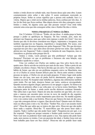 irmãos e irmãs dizem ter soltado tudo, mas fizeram dessa ação uma obra. Lutam
constantemente entre soltar e não soltar. E assim continuam exercendo as
próprias forças. Soltar as coisas significa que a pessoa está acabada. Isso é a
vitória. Depois que a irmã ouviu minhas palavras, ficou confusa por três dias. A
luz foi tão forte que ficou confusa. Mas depois desses três dias conseguiu vencer.
Irmãos e irmãs, há alguma coisa que não possam vencer? Essa irmã tinha
somente uma coisa que não conseguia soltar, mas o Senhor lhe deu a vitória.

                       NOSSA FRAQUEZA É NOSSA GLÓRIA
        Em 2 Coríntios 12:9 diz-se: "Então, ele me disse: A minha graça te basta,
porque o poder se aperfeiçoa na fraqueza. De boa vontade, pois, mais me
gloriarei nas fraquezas, para que sobre mim repouse o poder de Cristo". Isso nos
mostra que não só devemos considerar-nos frágeis, impotentes e incapazes, mas
também regozijar-nos na fraqueza, impotência e incapacidade. Por acaso, esse
versículo diz que devemos lamentar-nos pelas fraquezas? Não. Diz que devemos
regozijar-nos por elas e que além disso devemos gloriar-nos nelas. Que significa
gloriar-nos nas fraquezas? Todo o mundo se lamenta de suas fraquezas, mas os
vencedores se gloriam nelas porque têm fé.
        Irmãos e irmãs, vocês pensam que têm problemas? Acham que têm
fracassos? Precisam ver que os problemas e fracassos são uma bênção, cuja
finalidade é ajudá-los a vencer.
        Uma vez conheci em Chefoo um médico que fora salvo havia três ou
quatro anos. Havia servido no exército por mais de dez anos. Tinha o porte de um
soldado; era direto e franco. Não havia dúvidas que era salvo. No entanto, tinha o
hábito de fumar, que não era um problema enquanto esteve na Manchúria, mas
ao vir a Chefoo as coisas ficaram difíceis para ele. Havia entre setenta e oitenta
pessoas na igreja, e Chefoo era um povoado pequeno. O único lugar onde podia
fumar era em casa, mas nem ali podia fazê-lo abertamente, porque a esposa
também era irmã. No hospital onde trabalhava, algumas das enfermeiras também
eram irmãs. Por um lado, desejava fumar; por outro, sentia-se envergonhado.
Quando escutava alguém chegar, apressava-se em apagar o cigarro. Se fumava na
rua, tinha de primeiro olhar à sua volta para ver se havia rostos familiares. Não
conseguia parar de fumar, e ainda assim era-lhe doloroso continuar fumando.
Não sabia mais o que fazer. Depois de uma das reuniões em que falei, ele veio a
mim e marcou um encontro para ver-me às nove da manhã do dia seguinte.
Disse-me que tinha coisas muito importantes para dizer-me. Na manhã seguinte,
veio e me contou toda a sua história. Disse-me que fumava há mais de dez anos,
e que não conseguia deixar o cigarro. Que deveria fazer? Quanto mais ele falava,
mais eu olhava para o teto e ria. Ele disse: "Senhor Nee, esse é um assunto muito
sério". Disse-lhe que sabia que se tratava de algo sério. Disse-me que não podia
fazer nada a respeito. Disse-lhe: "É maravilhoso que não possa fazer nada a
respeito. Nada é melhor que não poder fazer nada". Perguntou-me por quê, e eu
lhe respondi: "Alegro-me porque somente o Senhor pode resolver esse assunto.
Nem você nem eu podemos fazer nada quanto a isso. Sua esposa não pode fazer
nada, nem mesmo os irmãos. Com um paciente tão ideal, o Senhor Jesus terá um
bom trabalho para fazer em Sua clínica". Disse-me não ter podido fazer nada
 