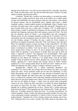 durante mais de dez anos e isso não era um assunto trivial. Concordei, mas disse-
lhe: "Pode ser difícil para você, mas não há nada difícil para o Senhor. Ele pode
mudar a situação num piscar de olhos".
        Continuei: "Doutor Shi, o senhor é um bom médico, e eu tenho boa saúde.
Portanto, nem o senhor precisa de mim, nem eu do senhor. Se o senhor quiser
mostrar suas habilidades em mim, primeiro tenho de estar doente; e não apenas
de doença comum, mas de enfermidade grave. Quanto mais grave a minha
condição, melhor o senhor poderá mostrar sua habilidade. Hoje o Senhor Jesus
está aqui. Ele pode curar o que o senhor, doutor Shi, não pode". Perguntou-me o
que eu queria dizer com isso, e então citei 2 Coríntios 12:9: "A minha graça te
basta, porque o poder se aperfeiçoa na fraqueza. De boa vontade, pois, mais me
gloriarei nas fraquezas, para que sobre mim repouse o poder de Cristo". Era bom
que ele desejasse deixar de fumar, e era maravilhoso que não conseguisse.
Mesmo assim, ele não conseguia entender as palavras de 2 Coríntios 12:9. Era
maravilhoso que não conseguisse deixar de fumar. Não seria tão maravilhoso se
ele não fumasse, porque 2 Coríntios diz que o poder de Cristo somente se
aperfeiçoa na fraqueza do homem. Disse-lhe: "Para você fumar é mau. Mas para
Deus sua impotência quanto a deixar de fumar é algo maravilhoso". Ele ficou
confuso e me olhou firmemente. Disse-lhe: "Nunca pense que o seu hábito de
fumar é lamentável ou infeliz. Você tem de dizer ao Senhor: 'Agradeço-Te e
louvo porque fumo. Graças Te dou e Te louvo porque não consigo deixar de
fumar. Mas Te agradeço e louvo porque Tu podes fazer com que eu deixe de
fumar e ajudar-me a deixar'". Ele perguntou com incredulidade: "Deus pode
realmente fazer isso ?" Respondi-lhe: "É claro que pode". Então oramos juntos.
Primeiro eu orei, depois ele. Tinha fé, e sua oração tinha o tom de um típico
soldado. Falou de maneira sincera: "Deus, agradeço-Te e louvo porque eu fumo.
Senhor, agradeço-Te e louvo porque não consigo deixar de fumar. Senhor,
agradeço-Te e louvo porque podes deixar de fumar por mim". Depois de orar e
ainda com lágrimas nos olhos, colocou o chapéu e aprontou-se para sair.
        Perguntei-lhe: "Doutor Shi, o senhor continuará fumando?" Ele
respondeu: "Eu, Tsai-lin Shi, não consigo deixar de fumar; mas Deus, sim, pode
deixar por mim". Nesse momento soube que ele não teria problemas. A noite
fiquei preocupado com ele, e perguntei aos que estavam no hospital como ele
estava. Fiquei sabendo que tudo estava bem. Na manhã seguinte, perguntei de
novo e a resposta foi a mesma. Estava tudo bem. Quando encontrei-me com ele à
tarde, disse-me que havia falado com a esposa. Ela se havia queixado por mais de
dez anos do seu hábito de fumar, e ainda assim ele nunca tinha conseguido
vencer esse vício. Depois de falar com Deus, seu hábito de fumar desapareceu
em menos de meia hora. Ele disse: "Não fumei ontem, e hoje também não".
Quando ele ia embora, perguntei-lhe de novo: "Doutor Shi, o senhor pensa que
pode deixar de fumar?" Ele respondeu que não. Perguntei-lhe: "Então, que fará?"
Disse-me: "O Senhor deixará de fumar por mim". Ao escutar suas palavras, fui
embora tranqüilo. Irmãos e irmãs, não pensem que podem mudar. Em cinco anos
vocês continuarão a perder a paciência. A vitória é Cristo viver por vocês. Vocês
podem declarar: "Agradeço-Te e louvo, Senhor, porque não consigo, mas Cristo,
sim". Desejaria dizer isso a todo o mundo. Não tenho medo do mau gênio; não
 