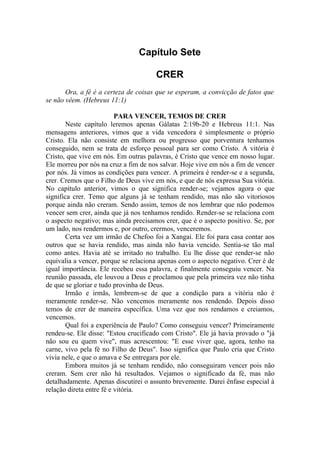 Capítulo Sete

                                      CRER
       Ora, a fé é a certeza de coisas que se esperam, a convicção de fatos que
se não vêem. (Hebreus 11:1)

                          PARA VENCER, TEMOS DE CRER
       Neste capítulo leremos apenas Gálatas 2:19b-20 e Hebreus 11:1. Nas
mensagens anteriores, vimos que a vida vencedora é simplesmente o próprio
Cristo. Ela não consiste em melhora ou progresso que porventura tenhamos
conseguido, nem se trata de esforço pessoal para ser como Cristo. A vitória é
Cristo, que vive em nós. Em outras palavras, é Cristo que vence em nosso lugar.
Ele morreu por nós na cruz a fim de nos salvar. Hoje vive em nós a fim de vencer
por nós. Já vimos as condições para vencer. A primeira é render-se e a segunda,
crer. Cremos que o Filho de Deus vive em nós, e que de nós expressa Sua vitória.
No capítulo anterior, vimos o que significa render-se; vejamos agora o que
significa crer. Temo que alguns já se tenham rendido, mas não são vitoriosos
porque ainda não creram. Sendo assim, temos de nos lembrar que não podemos
vencer sem crer, ainda que já nos tenhamos rendido. Render-se se relaciona com
o aspecto negativo; mas ainda precisamos crer, que é o aspecto positivo. Se, por
um lado, nos rendermos e, por outro, crermos, venceremos.
       Certa vez um irmão de Chefoo foi a Xangai. Ele foi para casa contar aos
outros que se havia rendido, mas ainda não havia vencido. Sentia-se tão mal
como antes. Havia até se irritado no trabalho. Eu lhe disse que render-se não
equivalia a vencer, porque se relaciona apenas com o aspecto negativo. Crer é de
igual importância. Ele recebeu essa palavra, e finalmente conseguiu vencer. Na
reunião passada, ele louvou a Deus e proclamou que pela primeira vez não tinha
de que se gloriar e tudo provinha de Deus.
       Irmão e irmãs, lembrem-se de que a condição para a vitória não é
meramente render-se. Não vencemos meramente nos rendendo. Depois disso
temos de crer de maneira específica. Uma vez que nos rendamos e creiamos,
vencemos.
       Qual foi a experiência de Paulo? Como conseguiu vencer? Primeiramente
rendeu-se. Ele disse: "Estou crucificado com Cristo". Ele já havia provado o "já
não sou eu quem vive", mas acrescentou: "E esse viver que, agora, tenho na
carne, vivo pela fé no Filho de Deus". Isso significa que Paulo cria que Cristo
vivia nele, e que o amava e Se entregara por ele.
       Embora muitos já se tenham rendido, não conseguiram vencer pois não
creram. Sem crer não há resultados. Vejamos o significado da fé, mas não
detalhadamente. Apenas discutirei o assunto brevemente. Darei ênfase especial à
relação direta entre fé e vitória.
 