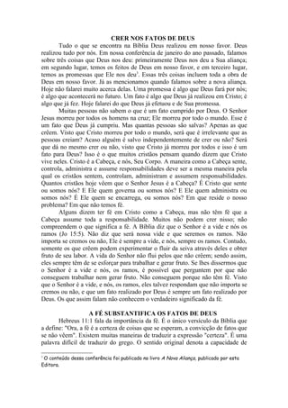CRER NOS FATOS DE DEUS
       Tudo o que se encontra na Bíblia Deus realizou em nosso favor. Deus
realizou tudo por nós. Em nossa conferência de janeiro do ano passado, falamos
sobre três coisas que Deus nos deu: primeiramente Deus nos deu a Sua aliança;
em segundo lugar, temos os feitos de Deus em nosso favor, e em terceiro lugar,
temos as promessas que Ele nos deu3. Essas três coisas incluem toda a obra de
Deus em nosso favor. Já as mencionamos quando falamos sobre a nova aliança.
Hoje não falarei muito acerca delas. Uma promessa é algo que Deus fará por nós;
é algo que acontecerá no futuro. Um fato é algo que Deus já realizou em Cristo; é
algo que já fez. Hoje falarei do que Deus já efetuou e de Sua promessa.
       Muitas pessoas não sabem o que é um fato cumprido por Deus. O Senhor
Jesus morreu por todos os homens na cruz; Ele morreu por todo o mundo. Esse é
um fato que Deus já cumpriu. Mas quantas pessoas são salvas? Apenas as que
crêem. Visto que Cristo morreu por todo o mundo, será que é irrelevante que as
pessoas creiam? Acaso alguém é salvo independentemente de crer ou não? Será
que dá no mesmo crer ou não, visto que Cristo já morreu por todos e isso é um
fato para Deus? Isso é o que muitos cristãos pensam quando dizem que Cristo
vive neles. Cristo é a Cabeça, e nós, Seu Corpo. A maneira como a Cabeça sente,
controla, administra e assume responsabilidades deve ser a mesma maneira pela
qual os cristãos sentem, controlam, administram e assumem responsabilidades.
Quantos cristãos hoje vêem que o Senhor Jesus é a Cabeça? É Cristo que sente
ou somos nós? E Ele quem governa ou somos nós? E Ele quem administra ou
somos nós? É Ele quem se encarrega, ou somos nós? Em que reside o nosso
problema? Em que não temos fé.
       Alguns dizem ter fé em Cristo como a Cabeça, mas não têm fé que a
Cabeça assume toda a responsabilidade. Muitos não podem crer nisso; não
compreendem o que significa a fé. A Bíblia diz que o Senhor é a vide e nós os
ramos (Jo 15:5). Não diz que será nossa vide e que seremos os ramos. Não
importa se cremos ou não, Ele é sempre a vide, e nós, sempre os ramos. Contudo,
somente os que crêem podem experimentar o fluir da seiva através deles e obter
fruto de seu labor. A vida do Senhor não flui pelos que não crêem; sendo assim,
eles sempre têm de se esforçar para trabalhar e gerar fruto. Se lhes dissermos que
o Senhor é a vide e nós, os ramos, é possível que perguntem por que não
conseguem trabalhar nem gerar fruto. Não conseguem porque não têm fé. Visto
que o Senhor é a vide, e nós, os ramos, eles talvez respondam que não importa se
cremos ou não, e que um fato realizado por Deus é sempre um fato realizado por
Deus. Os que assim falam não conhecem o verdadeiro significado da fé.

                    A FÉ SUBSTANTIFICA OS FATOS DE DEUS
       Hebreus 11:1 fala da importância da fé. É o único versículo da Bíblia que
a define: "Ora, a fé é a certeza de coisas que se esperam, a convicção de fatos que
se não vêem". Existem muitas maneiras de traduzir a expressão "certeza". É uma
palavra difícil de traduzir do grego. O sentido original denota a capacidade de

3
 O conteúdo dessa conferência foi publicado no livro A Nova Aliança, publicado por esta
Editora.
 
