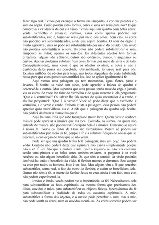 fazer algo real. Temos por exemplo a forma das lâmpadas, a cor das paredes e o
som do órgão. Como podem estas formas, cores e sons ser reais para nós? O que
comprova a existência da cor é a visão. Temos aqui um quadro com belas cores:
verde, vermelho e amarelo; contudo, essas cores apenas poderão ser
substantificadas, isto é, tornar-se reais, por meio dos olhos. Sem eles, as cores
não poderão ser substantificadas, ainda que sejam bonitas. O som do órgão é
muito agradável, mas só pode ser substantificado por meio do ouvido. Um surdo
não poderia substantificar o som. Os olhos não podem substantificar o som,
tampouco as mãos; apenas os ouvidos. Os diferentes objetos têm formas
diferentes: alguns são cúbicos; outros são esféricos, planos, triangulares ou
curvos. Apenas podemos substantificar essas formas por meio da vista e do tato.
Conseqüentemente, uma coisa é que os objetos existam, e outra é que a
existência deles possa ser percebida, substantificada, tornar-se real para nós.
Existem milhões de objetos pela terra, mas todos dependem de certa habilidade
nossa para que consigamos substantificá-los. Isso se aplica igualmente à fé.
       Aqui vemos uma paisagem que tem montanhas, água, flores, pasto e
árvores. É bonita; se você tem olhos, pode apreciar a beleza do quadro e
descrevê-la a outros. Mas suponha que uma pessoa tenha nascido cega e jamais
viu as cores. Se você lhe falar do vermelho e de quão atraente é, ela perguntará:
"Que é o vermelho?" Ou talvez lhe fale acerca de quão encantador é o verde, e
ela lhe perguntará: "Que é o verde?" Você só pode dizer que o vermelho é
vermelho, e o verde é verde. Embora exista a paisagem, essa pessoa não poderá
apreciar quão maravilhosa ela é. Ainda que a paisagem do quadro seja bonita,
não poderá desfrutar a maravilha que é.
       Aqui há uma irmã que sabe tocar piano muito bem. Quem ouve e conhece
música pode apreciar a música que ela toca. Contudo, os surdos, ou quem não
entende de música, não podem testificar quão bela é a música. O mesmo se aplica
à nossa fé. Todos os feitos de Deus são verdadeiros. Porém só podem ser
substantificados por meio da fé, porque a fé é a substantificação de coisas que se
esperam, a convicção de fatos que se não vêem.
       Pode ser que um quadro tenha bela paisagem, mas um cego não poderá
vê-lo. Contudo não poderá dizer que a pintura não exista simplesmente porque
não a vê. É um fato que a pintura existe; quer a vejamos ou não, ela continua
sendo uma pintura e as belas cores também existem. A pergunta é se você
recebeu ou não algum benefício dela. Os que têm o sentido da visão poderão
desfrutá-la; terão o benefício da visão. O Senhor morreu e derramou Seu sangue
na cruz por todos os homens. Isso é um fato. Mas alguns têm a fé que percebe,
substantifica, torna real, o fato da morte do Senhor, e assim se beneficiam dela.
Outros não têm a fé. A morte do Senhor Jesus na cruz ainda é um fato, mas eles
não podem experimentá-la.
       Irmãos e irmãs, vocês podem ver a importância da fé? Necessitamos dela
para substantificar os fatos espirituais, da mesma forma que precisamos dos
olhos, ouvidos e mãos para substantificar os objetos físicos. Necessitamos da fé
para substantificar a realidade de todos os assuntos espirituais. A mão
substantifica a forma dos objetos, e o ouvido pode perceber o som, mas a mão
não pode sentir as cores, nem os ouvidos escutá-las. As cores somente podem ser
 