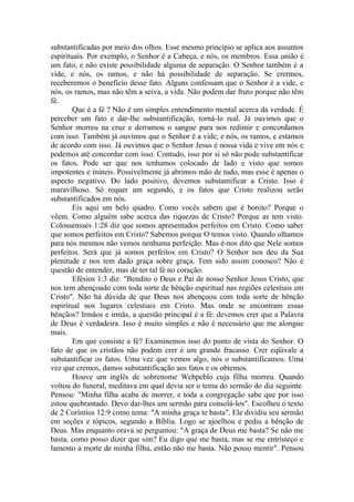 substantificadas por meio dos olhos. Esse mesmo princípio se aplica aos assuntos
espirituais. Por exemplo, o Senhor é a Cabeça, e nós, os membros. Essa união é
um fato, e não existe possibilidade alguma de separação. O Senhor também é a
vide, e nós, os ramos, e não há possibilidade de separação. Se crermos,
receberemos o benefício desse fato. Alguns confessam que o Senhor é a vide, e
nós, os ramos, mas não têm a seiva, a vida. Não podem dar fruto porque não têm
fé.
        Que é a fé ? Não é um simples entendimento mental acerca da verdade. É
perceber um fato e dar-lhe substantificação, torná-lo real. Já ouvimos que o
Senhor morreu na cruz e derramou o sangue para nos redimir e concordamos
com isso. Também já ouvimos que o Senhor é a vide, e nós, os ramos, e estamos
de acordo com isso. Já ouvimos que o Senhor Jesus é nossa vida e vive em nós e
podemos até concordar com isso. Contudo, isso por si só não pode substantificar
os fatos. Pode ser que nos tenhamos colocado de lado e visto que somos
impotentes e inúteis. Possivelmente já abrimos mão de tudo, mas esse é apenas o
aspecto negativo. Do lado positivo, devemos substantificar a Cristo. Isso é
maravilhoso. Só requer um segundo, e os fatos que Cristo realizou serão
substantificados em nós.
        Eis aqui um belo quadro. Como vocês sabem que é bonito? Porque o
vêem. Como alguém sabe acerca das riquezas de Cristo? Porque as tem visto.
Colossensses 1:28 diz que somos apresentados perfeitos em Cristo. Como saber
que somos perfeitos em Cristo? Sabemos porque O temos visto. Quando olhamos
para nós mesmos não vemos nenhuma perfeição. Mas é-nos dito que Nele somos
perfeitos. Será que já somos perfeitos em Cristo? O Senhor nos deu da Sua
plenitude e nos tem dado graça sobre graça. Tem sido assim conosco? Não é
questão de entender, mas de ter tal fé no coração.
        Efésios 1:3 diz: "Bendito o Deus e Pai de nosso Senhor Jesus Cristo, que
nos tem abençoado com toda sorte de bênção espiritual nas regiões celestiais em
Cristo". Não há dúvida de que Deus nos abençoou com toda sorte de bênção
espiritual nos lugares celestiais em Cristo. Mas onde se encontram essas
bênçãos? Irmãos e irmãs, a questão principal é a fé: devemos crer que a Palavra
de Deus é verdadeira. Isso é muito simples e não é necessário que me alongue
mais.
        Em que consiste a fé? Examinemos isso do ponto de vista do Senhor. O
fato de que os cristãos não podem crer é um grande fracasso. Crer eqüivale a
substantificar os fatos. Uma vez que vemos algo, nós o substantificamos. Uma
vez que cremos, damos substantificação aos fatos e os obtemos.
        Houve um inglês de sobrenome Webpeblo cuja filha morreu. Quando
voltou do funeral, meditava em qual devia ser o tema do sermão do dia seguinte.
Pensou: "Minha filha acaba de morrer, e toda a congregação sabe que por isso
estou quebrantado. Devo dar-lhes um sermão para consolá-los". Escolheu o texto
de 2 Coríntios 12:9 como tema: "A minha graça te basta". Ele dividiu seu sermão
em seções e tópicos, segundo a Bíblia. Logo se ajoelhou e pediu a bênção de
Deus. Mas enquanto orava se perguntou: "A graça de Deus me basta? Se não me
basta, como posso dizer que sim? Eu digo que me basta, mas se me entristeço e
lamento a morte de minha filha, então não me basta. Não posso mentir". Pensou
 