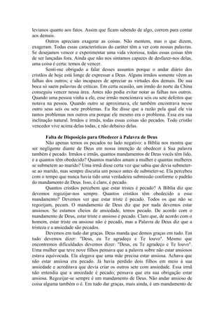 levianos quanto aos fatos. Assim que ficam sabendo de algo, correm para contar
aos demais.
       Outros apreciam exagerar as coisas. Não mentem, mas o que dizem,
exageram. Todas essas características do caráter têm a ver com nossas palavras.
Se desejamos vencer e experimentar uma vida vitoriosa, todas essas coisas têm
de ser lançadas fora. Ainda que não nos sintamos capazes de desfazer-nos delas,
uma coisa é certa: temos de vencer.
       Senti-me obrigado a falar desses assuntos porque o andar diário dos
cristãos de hoje está longe de expressar a Deus. Alguns irmãos somente vêem as
falhas dos outros; e são incapazes de apreciar as virtudes dos demais. De sua
boca só saem palavras de críticas. Em certa ocasião, um irmão do norte da China
conseguiu vencer nessa área. Antes não podia evitar notar as falhas nos outros.
Quando uma pessoa vinha a ele, esse irmão mencionava seis ou sete defeitos que
notava na pessoa. Quando outro se aproximava, ele também encontrava nesse
outro seus seis ou sete problemas. Eu lhe disse que a razão pela qual ele via
tantos problemas nos outros era porque ele mesmo era o problema. Essa era sua
inclinação natural. Irmãos e irmãs, todas essas coisas são pecados. Todo cristão
vencedor vive acima delas todas, e não debaixo delas.

        Falta de Disposição para Obedecer à Palavra de Deus
        Não apenas temos os pecados no lado negativo: a Bíblia nos mostra que
ser negligente diante de Deus em nossa intenção de obedecer à Sua palavra
também é pecado. Irmãos e irmãs, quantos mandamentos de Deus vocês têm lido,
e a quantos têm obedecido? Quantos maridos amam a mulher e quantas mulheres
se submetem ao marido? Uma irmã disse certa vez que sabia que devia submeter-
se ao marido, mas sempre discutia um pouco antes de submeter-se. Ela percebeu
com o tempo que nunca havia tido uma verdadeira submissão conforme o padrão
do mandamento de Deus. Isso, é claro, é pecado.
        Quantos cristãos percebem que estar tristes é pecado? A Bíblia diz que
devemos regozijar-nos sempre. Quantos cristãos têm obedecido a esse
mandamento? Devemos ver que estar triste é pecado. Todos os que não se
regozijam, pecam. O mandamento de Deus diz que por nada devemos estar
ansiosos. Se estamos cheios de ansiedade, temos pecado. De acordo com o
mandamento de Deus, estar triste e ansioso é pecado. Claro que, de acordo com o
homem, estar triste ou ansioso não é pecado, mas a Palavra de Deus diz que a
tristeza e a ansiedade são pecados.
        Devemos em tudo dar graças. Deus manda que demos graças em tudo. Em
tudo devemos dizer: "Deus, eu Te agradeço e Te louvo". Mesmo que
encontremos dificuldades devemos dizer: "Deus, eu Te agradeço e Te louvo".
Uma mulher que teve nove filhos pensava que a palavra sobre não estar ansiosos
estava equivocada. Ela alegava que uma mãe precisa estar ansiosa. Achava que
não estar ansiosa era pecado. Já havia perdido dois filhos em meio à sua
ansiedade e acreditava que devia criar os outros sete com ansiedade. Essa irmã
não entendia que a ansiedade é pecado; pensava que era sua obrigação estar
ansiosa. Regozijar-se sempre é um mandamento de Deus. Não andar ansioso de
coisa alguma também o é. Em tudo dar graças, mais ainda, é um mandamento de
 