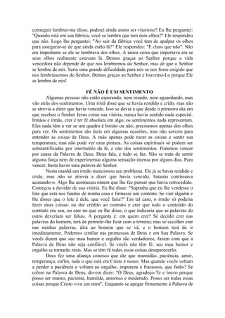 conseguir lembrar-me disso, poderei ainda assim ser vitorioso? Eu lhe perguntei:
"Quando está em sua fábrica, você se lembra que tem dois olhos?" Ele respondeu
que não. Logo lhe perguntei: "Ao sair da fábrica você tem de apalpar os olhos
para assegurar-se de que ainda estão lá?" Ele respondeu: "É claro que não". Não
era importante se ele se lembrava dos olhos. A única coisa que importava era se
seus olhos realmente estavam lá. Demos graças ao Senhor porque a vida
vencedora não depende de que nos lembremos do Senhor, mas de que o Senhor
se lembre de nós. Seria uma grande dificuldade para nós se nos fosse exigido que
nos lembrássemos do Senhor. Demos graças ao Senhor e louvemo-Lo porque Ele
se lembra de nós!

                            FÉ NÃO É UM SENTIMENTO
       Algumas pessoas não estão esperando, nem orando, nem aguardando, mas
vão atrás dos sentimentos. Uma irmã disse que se havia rendido e crido, mas não
se atrevia a dizer que havia vencido. Isso se devia a que desde o primeiro dia em
que recebeu o Senhor Jesus como sua vitória, nunca havia sentido nada especial.
Irmãos e irmãs, crer é ter fé absoluta em algo; os sentimentos nada representam.
Eles nada têm a ver se um quadro é bonito ou não; precisamos apenas dos olhos
para ver. Os sentimentos são úteis em algumas ocasiões, mas não servem para
entender as coisas de Deus. A mão apenas pode tocar as coisas e sentir sua
temperatura; mas não pode ver uma pintura. As coisas espirituais só podem ser
substantificadas por intermédio da fé, e não dos sentimentos. Podemos vencer
por causa da Palavra de Deus. Deus fala, e tudo se faz. Não se trata de sentir
alguma força nem de experimentar alguma sensação intensa por alguns dias. Para
vencer, basta haver uma palavra do Senhor.
       Nesta manhã um irmão mencionou seu problema. Ele já se havia rendido e
crido, mas não se atrevia a dizer que havia vencido. Satanás continuava
acusando-o. Algo lhe aconteceu ontem que lhe fez pensar que havia retrocedido.
Começou a duvidar de sua vitória. Eu lhe disse: "Suponha que eu lhe vendesse o
lote que está nos fundos de minha casa e firmasse um contrato. Se vier alguém e
lhe disser que o lote é dele, que você faria?" Em tal caso, o irmão só poderia
fazer duas coisas: ou dar crédito ao contrato e crer que todo o conteúdo do
contrato era seu, ou crer no que eu lhe disse, o que indicaria que as palavras do
outro deveriam ser falsas. A pergunta é: em quem crer? Se decidir crer nas
palavras do homem, terá de permitir-lhe ficar com o terreno; mas se escolher crer
nas minhas palavras, dirá ao homem que se vá, e o homem terá de ir
imediatamente. Podemos confiar nas promessas de Deus e em Sua Palavra. Se
vocês dizem que seu mau humor e orgulho são verdadeiros, fazem com que a
Palavra de Deus não seja confiável. Se vocês não têm fé, seu mau humor e
orgulho se tornarão reais. Mas se têm fé todas essas coisas desaparecerão.
       Deus fez uma aliança conosco que diz que mansidão, paciência, amor,
temperança, enfim, tudo o que está em Cristo é nosso. Mas quando vocês voltam
a perder a paciência e voltam ao orgulho, impureza e fracassos, que farão? Se
crêem na Palavra de Deus, devem dizer: "Ò Deus, agradeço-Te e louvo porque
posso ser manso, paciente, humilde, amoroso e moderado. Posso ser todas essas
coisas porque Cristo vive em mim". Enquanto se apegar firmemente à Palavra de
 