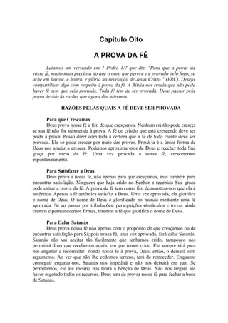 Capítulo Oito

                              A PROVA DA FÉ
       Leiamos um versículo em 1 Pedro 1:7 que diz: "Para que a prova da
vossa fé, muito mais preciosa do que o ouro que perece e é provado pelo fogo, se
ache em louvor, e honra, e glória na revelação de Jesus Cristo " (VRC). Desejo
compartilhar algo com respeito à prova da fé. A Bíblia nos revela que não pode
haver fé sem que seja provada. Toda fé tem de ser provada. Deve passar pela
prova devido às razões que agora discutiremos.

              RAZÕES PELAS QUAIS A FÉ DEVE SER PROVADA

       Para que Cresçamos
       Deus prova nossa fé a fim de que cresçamos. Nenhum cristão pode crescer
se sua fé não for submetida à prova. A fé do cristão que está crescendo deve ser
posta à prova. Posso dizer com toda a certeza que a fé de todo crente deve ser
provada. Ela só pode crescer por meio das provas. Prová-la é a única forma de
Deus nos ajudar a crescer. Podemos aproximar-nos de Deus e receber toda Sua
graça por meio da fé. Uma vez provada a nossa fé, cresceremos
espontaneamente.

       Para Satisfazer a Deus
       Deus prova a nossa fé, não apenas para que cresçamos, mas também para
encontrar satisfação. Ninguém que haja crido no Senhor e recebido Sua graça
pode evitar a prova da fé. A prova da fé tem como fim demonstrar-nos que ela é
autêntica. Apenas a fé autêntica satisfaz a Deus. Uma vez aprovada, ela glorifica
o nome de Deus. O nome de Deus é glorificado no mundo mediante uma fé
aprovada. Se ao passar por tribulações, perseguições obstáculos e trevas ainda
cremos e permanecemos firmes, teremos a fé que glorifica o nome de Deus.

       Para Calar Satanás
       Deus prova nossa fé não apenas com o propósito de que cresçamos ou de
encontrar satisfação para Si; pois nossa fé, uma vez aprovada, fará calar Satanás.
Satanás não vai aceitar tão facilmente que tenhamos crido, tampouco nos
permitirá dizer que recebemos aquilo em que temos crido. Ele sempre virá para
nos enganar e incomodar. Pondo nossa fé à prova, Deus, então, o deixará sem
argumento. Ao ver que não lhe cedemos terreno, terá de retroceder. Enquanto
conseguir enganar-nos, Satanás nos impedirá e não nos deixará em paz. Se
permitirmos, ele até mesmo nos tirará a bênção de Deus. Não nos largará até
haver esgotado todos os recursos. Deus tem de provar nossa fé para fechar a boca
de Satanás.
 