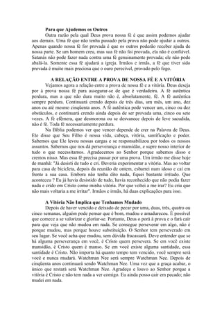 Para que Ajudemos os Outros
       Outra razão pela qual Deus prova nossa fé é que assim podemos ajudar
aos demais. Uma fé que não tenha passado pela prova não pode ajudar a outros.
Apenas quando nossa fé for provada é que os outros poderão receber ajuda de
nossa parte. Se um homem creu, mas sua fé não foi provada, ela não é confiável.
Satanás não pode fazer nada contra uma fé genuinamente provada; ele não pode
abalá-la. Somente essa fé ajudará a igreja. Irmãos e irmãs, a fé que tiver sido
provada é muito mais preciosa que o ouro perecível, provado pelo fogo.

          A RELAÇÃO ENTRE A PROVA DE NOSSA FÉ E A VITÓRIA
       Vejamos agora a relação entre a prova de nossa fé e a vitória. Deus deseja
por à prova nossa fé para assegurar-se de que é verdadeira. A fé autêntica
perdura, mas a que não dura muito não é, absolutamente, fé. A fé autêntica
sempre perdura. Continuará crendo depois de três dias, um mês, um ano, dez
anos ou até mesmo cinqüenta anos. A fé autêntica pode vencer um, cinco ou dez
obstáculos, e continuará crendo ainda depois de ser provada uma, cinco ou sete
vezes. A fé efêmera, que desmorona ou se desvanece depois de leve sacudida,
não é fé. Toda fé necessariamente perdura.
       Na Bíblia podemos ver que vencer depende de crer na Palavra de Deus.
Ele disse que Seu Filho é nossa vida, cabeça, vitória, santificação e poder.
Sabemos que Ele levou nossas cargas e se responsabilizou por todos os nossos
assuntos. Sabemos que nos dá perseverança e mansidão, e supre nosso interior de
tudo o que necessitamos. Agradecemos ao Senhor porque sabemos disso e
cremos nisso. Mas essa fé precisa passar por uma prova. Um irmão me disse hoje
de manhã: "Já desisti de tudo e cri. Deveria experimentar a vitória. Mas ao voltar
para casa de bicicleta, depois da reunião de ontem, esbarrei num idoso e caí em
frente a sua casa. Embora não tenha dito nada, fiquei bastante irritado. Que
aconteceu ? Eu já havia desistido de tudo, havia reconhecido que não podia fazer
nada e crido em Cristo como minha vitória. Por que voltei a me irar? Eu cria que
não mais voltaria a me irritar". Irmãos e irmãs, há duas explicações para isso.

        A Vitória Não Implica que Tenhamos Mudado
        Depois de haver vencido e deixado de pecar por uma, duas, três, quatro ou
cinco semanas, alguém pode pensar que é bom, mudou e amadureceu. É possível
que comece a se valorizar e gloriar-se. Portanto, Deus o porá à prova e o fará cair
para que veja que não mudou em nada. Se consegue perseverar em algo, não é
porque mudou, mas porque houve substituição. O Senhor tem perseverado em
seu lugar. Se você acha que mudou, sem dúvida fracassará. Deve entender que se
há alguma perseverança em você, é Cristo quem persevera. Se em você existe
mansidão, é Cristo quem é manso. Se em você existe alguma santidade, essa
santidade é Cristo. Não importa há quanto tempo tem vencido, você sempre será
você e nunca mudará. Watchman Nee será sempre Watchman Nee. Depois de
cinqüenta anos continuará sendo Watchman Nee. Uma vez que a graça acabar, o
único que restará será Watchman Nee. Agradeço e louvo ao Senhor porque a
vitória é Cristo e não tem nada a ver comigo. Eu ainda posso cair em pecado; não
mudei em nada.
 