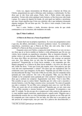Certa vez, alguns missionários da Missão para o Interior da China em
Chefoo, perguntaram-me qual a diferença entre mudança e substituição. Eu lhes
disse que se não fosse pela graça, Paulo, João e Pedro teriam sido apenas
pecadores. Teriam sido como qualquer outro homem, se lhes houvesse sido tirada
a graça. Se a graça de alguém for tirada, ele será igual aos ladrões e prostitutas
nas ruas. Graça significa que Cristo nos substitui; não é que tenhamos alcançado
alguma mudança. Há um hino que diz: "Se altivo é meu coração, Como estou
perto de cair"4
       Isso é certo. Irmãos e irmãs, devemos dar-nos conta de que ainda
continuamos a ser os mesmos; não mudamos em nada.

          Que É Mais Confiável:

          A Palavra de Deus ou a Nossa Experiência?

        É muito fácil crer na própria experiência. Às vezes nos perguntamos como
é que nós, tão débeis, derrotados e irascíveis podemos vencer. Ao contemplar a
experiência, concluímos que a Palavra de Deus não está certa. Que é mais
confiável? a Palavra de Deus ou nossa experiência?
        Enquanto estava em Chefoo, a esposa do irmão Witness Lee veio ver-me e
me disse que já se havia rendido ao Senhor e crido plenamente que Ele era sua
vitória; havia entrado na experiência vencedora. Mas se lamentou dizendo: "A
minha vitória é de curta duração. Depois de uma semana volto a ser derrotada.
Os meus dois filhos me provocam constantemente e não consigo ser paciente
com eles. Nos últimos dois ou três dias fui derrotada mais uma vez. Que
aconteceu?" Perguntei-lhe se Cristo havia mudado, e ela respondeu que não.
Depois perguntei se a Palavra de Deus havia mudado, e de novo me disse que
não. Então lhe disse: "Visto que Cristo não mudou, nem a Sua palavra, por que
você não tem experimentado a vitória?" Ela disse que sua experiência não era
condizente com o que imaginou. Eu lhe disse: "Suponha que seu filho vá à rua, e
um desconhecido lhe diga: 'Você não é filho de sua mãe, mas foi comprado numa
quitanda por vinte centavos'. Ele vem e lhe pergunta: 'Mãe, sou seu filho de
verdade ou fui comprado numa quitanda por vinte centavos? Alguém na rua me
disse que a senhora me comprou'. Seguramente você diria: 'Você é meu filho.
Não acredite no que os outros falam'. Suponha que ele volte a sair e encontre o
mesmo homem, e este lhe diga a mesma coisa e acrescente: 'Eu estava lá quando
sua mãe o comprou.' Se seu filho vem e pergunta mais uma vez, você lhe diria:
'Filho, por acaso não crê em minhas palavras?' Suponha que, ao sair, mais uma
vez seu filho encontre o mesmo homem, e este pergunte: 'Já perguntou a sua
mãe? É verdade. No dia em que ela o comprou por vinte centavos não apenas eu
vi, mas também aquele motorista, aquela pessoa e aquela outra'. Digamos que o
desconhecido nomeie dez ou vinte testemunhas que atestem ao seu filho que ele
foi comprado por vinte centavos. Por um lado, seu filho tem a sua palavra, que
não precisa de comprovação, mas por outro há a palavra dos desconhecidos, o

4
    Hino 292, do hinário publicado por esta Editora.
 