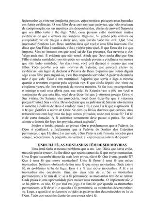 testemunho de vinte ou cinqüenta pessoas, cujas mentiras parecem estar baseadas
em fortes evidências. O seu filho deve crer nas suas palavras, que não precisam
de comprovação, ou nas mentiras dos desconhecidos, cheias de provas? Suponha
que seu filho volte e lhe diga: 'Mãe, essas pessoas estão mostrando muitas
evidências de que a senhora me comprou. Diga-me, fui gerado pela senhora ou
comprado?' Se ele chegar a dizer isso, sem dúvida você lhe dirá: 'Que filho
insensato!' Senhora Lee, Deus também diria que você é uma filha insensata. Ele
disse que Seu Filho é santidade, vida e vitória para você. O que Deus diz é o que
importa. Mas no instante em que você sai de Sua presença, fica nervosa e diz:
'Algo anda mal. É evidente que não venci. Ainda que Deus tenha dito que Seu
Filho é minha santidade, isso não pode ser verdade porque a evidência me mostra
que não tenho santidade'. Ao dizer isso, você está dizendo o mesmo que seu
filho. Você escolhe crer nas mentiras de Satanás, que parecem cheias de
evidências, em lugar de declarar a Palavra de Deus. Suponha que outros digam
algo a seu filho para enganá-lo, e ele lhes responda sorrindo: 'A palavra de minha
mãe é que vale. Você é um mentiroso'. Suponha que sorria e diga o mesmo
quando o tentarem enganar pela segunda vez. E que ainda depois dez, vinte ou
cinqüenta vezes, ele lhes responda da mesma maneira. Se faz isso, envergonhará
o inimigo e será uma glória para sua mãe. Se Satanás vem e põe em você o
sentimento de que está fria, você deve dizer-lhe que é vitoriosa porque Cristo é
Sua vitória. Se Satanás vier provocá-la, você deve dizer-lhe que é vitoriosa
porque Cristo é Sua vitória. Deve declarar que as palavras de Satanás são mentira
e somente a Palavra de Deus é verdade. Isso é fé, e essa é a fé que é aprovada. É
a fé que glorifica o nome de Deus. Se com os lábios dizemos que cremos, mas
retrocedemos com lágrimas tão logo somos provados, onde está nossa fé? Tal fé
é de curta duração. A fé autêntica certamente deve passar a prova. Se você
admite a derrota tão logo for provada, estará acabada".
       Irmãos e irmãs, quando as provas vêm e proclamamos que a Palavra de
Deus é confiável, e declaramos que a Palavra do Senhor dos Exércitos
permanece, o que Ele disse é o que vale, e Sua Palavra está firmada nos céus para
sempre, venceremos. A pergunta, na verdade é: creremos na palavra de quem?

            ONDE HÁ FÉ, AS MONTANHAS TÊM DE SER MOVIDAS
       Uma irmã tinha o mesmo problema que a sra. Lee. Dizia que havia crido,
mas não podia vencer. Eu lhe disse que necessitamos da fé que move montanhas.
Uma fé que sucumbe diante da mais leve prova, não é fé. Que é uma grande fé?
Que é uma fé que move montanhas? Uma fé firme é uma fé que move
montanhas. Nenhum obstáculo detém uma fé que move montanhas. Onde existe
fé, os problemas terão de fugir. Essa é a fé que move montanhas. A fé e as
montanhas não coexistem. Uma das duas terá de ir. Se as montanhas
permanecem, a fé tem de ir; se a fé permanece, as montanhas têm de se retirar.
Cada prova é uma oportunidade para mover uma montanha. O importante não é
se há provas ou não. O que está em jogo é o fato de que quando as montanhas
permanecem, a fé deve ir, e quando a fé permanece, as montanhas devem retirar-
se. Logo, a questão é se daremos ouvidos às palavras dos desconhecidos ou às de
Deus. Tudo que sucumbe diante de uma prova não é fé.
 