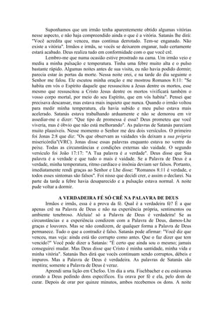 Suponhamos que um irmão tenha aparentemente obtido algumas vitórias
nesse aspecto, e não haja compreendido ainda o que é a vitória. Satanás lhe dirá:
"Você acredita que venceu, mas continua derrotado. Tem-se enganado. Não
existe a vitória". Irmãos e irmãs, se vocês se deixarem enganar, tudo certamente
estará acabado. Deus realiza tudo em conformidade com o que você crê.
       Lembro-me que numa ocasião estive prostrado na cama. Um irmão veio e
mediu a minha pulsação e temperatura. Tinha uma febre muito alta e o pulso
bastante rápido. Algumas noites antes de sua visita, eu não havia podido dormir;
parecia estar às portas da morte. Nessa noite orei, e na tarde do dia seguinte o
Senhor me falou. Ele escutou minha oração e me mostrou Romanos 8:11: "Se
habita em vós o Espírito daquele que ressuscitou a Jesus dentre os mortos, esse
mesmo que ressuscitou a Cristo Jesus dentre os mortos vivificará também o
vosso corpo mortal, por meio do seu Espírito, que em vós habita". Pensei que
precisava descansar, mas estava mais inquieto que nunca. Quando o irmão voltou
para medir minha temperatura, ela havia subido e meu pulso estava mais
acelerado. Satanás estava trabalhando arduamente e não se demorou em vir
assediar-me e dizer: "Que tipo de promessa é essa? Deus prometeu que você
viveria, mas é óbvio que não está melhorando". As palavras de Satanás pareciam
muito plausíveis. Nesse momento o Senhor me deu dois versículos. O primeiro
foi Jonas 2:8 que diz: "Os que observam as vaidades vãs deixam a sua própria
misericórdia"(VRC). Jonas disse essas palavras enquanto estava no ventre do
peixe. Todas as circunstâncias e condições externas são vaidade. O segundo
versículo foi João 17:17: "A Tua palavra é a verdade". Deus disse que Sua
palavra é a verdade e que tudo o mais é vaidade. Se a Palavra de Deus é a
verdade, minha temperatura, ritmo cardíaco e insônia deviam ser falsos. Portanto,
imediatamente rendi graças ao Senhor e Lhe disse: "Romanos 8:11 é verdade, e
todos esses sintomas são falsos". Foi nisso que decidi crer, e assim o declarei. Na
parte da tarde a febre havia desaparecido e a pulsação estava normal. A noite
pude voltar a dormir.

             A VERDADEIRA FÉ SÓ CRÊ NA PALAVRA DE DEUS
       Irmãos e irmãs, essa é a prova da fé. Qual é a verdadeira fé? É a que
apenas crê na Palavra de Deus e não na experiência própria, sentimentos ou
ambiente tenebroso. Aleluia! só a Palavra de Deus é verdadeira! Se as
circunstâncias e a experiência condizem com a Palavra de Deus, damos-Lhe
graças e louvores. Mas se não condizem, de qualquer forma a Palavra de Deus
permanece. Tudo o que a contradiz é falso. Satanás pode afirmar: "Você diz que
venceu, mas veja: ainda está tão corrupto como antes. Que o faz dizer que tem
vencido?" Você pode dizer a Satanás: "É certo que ainda sou o mesmo; jamais
conseguirei mudar. Mas Deus disse que Cristo é minha santidade, minha vida e
minha vitória". Satanás lhes dirá que vocês continuam sendo corruptos, débeis e
impuros. Mas a Palavra de Deus é verdadeira. As palavras de Satanás são
mentira; somente a Palavra de Deus é veraz.
       Aprendi uma lição em Chefoo. Um dia a srta. Fischbacher e eu estávamos
orando a Deus pedindo dons específicos. Eu orava por fé e ela, pelo dom de
curar. Depois de orar por quinze minutos, ambos recebemos os dons. A noite
 