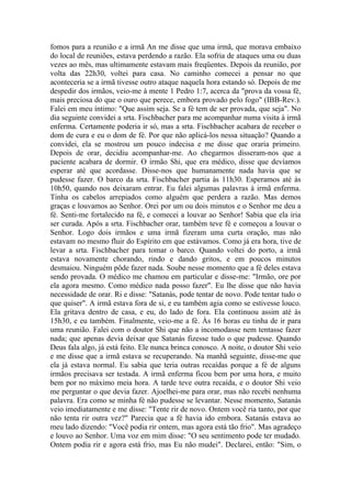 fomos para a reunião e a irmã An me disse que uma irmã, que morava embaixo
do local de reuniões, estava perdendo a razão. Ela sofria de ataques uma ou duas
vezes ao mês, mas ultimamente estavam mais freqüentes. Depois da reunião, por
volta das 22h30, voltei para casa. No caminho comecei a pensar no que
aconteceria se a irmã tivesse outro ataque naquela hora estando só. Depois de me
despedir dos irmãos, veio-me à mente 1 Pedro 1:7, acerca da "prova da vossa fé,
mais preciosa do que o ouro que perece, embora provado pelo fogo" (IBB-Rev.).
Falei em meu íntimo: "Que assim seja. Se a fé tem de ser provada, que seja". No
dia seguinte convidei a srta. Fischbacher para me acompanhar numa visita à irmã
enferma. Certamente poderia ir só, mas a srta. Fischbacher acabara de receber o
dom de cura e eu o dom de fé. Por que não aplicá-los nessa situação? Quando a
convidei, ela se mostrou um pouco indecisa e me disse que oraria primeiro.
Depois de orar, decidiu acompanhar-me. Ao chegarmos disseram-nos que a
paciente acabara de dormir. O irmão Shi, que era médico, disse que devíamos
esperar até que acordasse. Disse-nos que humanamente nada havia que se
pudesse fazer. O barco da srta. Fischbacher partia às 11h30. Esperamos até às
10h50, quando nos deixaram entrar. Eu falei algumas palavras à irmã enferma.
Tinha os cabelos arrepiados como alguém que perdera a razão. Mas demos
graças e louvamos ao Senhor. Orei por um ou dois minutos e o Senhor me deu a
fé. Senti-me fortalecido na fé, e comecei a louvar ao Senhor! Sabia que ela iria
ser curada. Após a srta. Fischbacher orar, também teve fé e começou a louvar o
Senhor. Logo dois irmãos e uma irmã fizeram uma curta oração, mas não
estavam no mesmo fluir do Espírito em que estávamos. Como já era hora, tive de
levar a srta. Fischbacher para tomar o barco. Quando voltei do porto, a irmã
estava novamente chorando, rindo e dando gritos, e em poucos minutos
desmaiou. Ninguém pôde fazer nada. Soube nesse momento que a fé deles estava
sendo provada. O médico me chamou em particular e disse-me: "Irmão, ore por
ela agora mesmo. Como médico nada posso fazer". Eu lhe disse que não havia
necessidade de orar. Ri e disse: "Satanás, pode tentar de novo. Pode tentar tudo o
que quiser". A irmã estava fora de si, e eu também agia como se estivesse louco.
Ela gritava dentro de casa, e eu, do lado de fora. Ela continuou assim até às
15h30, e eu também. Finalmente, veio-me a fé. Às 16 horas eu tinha de ir para
uma reunião. Falei com o doutor Shi que não a incomodasse nem tentasse fazer
nada; que apenas devia deixar que Satanás fizesse tudo o que pudesse. Quando
Deus fala algo, já está feito. Ele nunca brinca conosco. A noite, o doutor Shi veio
e me disse que a irmã estava se recuperando. Na manhã seguinte, disse-me que
ela já estava normal. Eu sabia que teria outras recaídas porque a fé de alguns
irmãos precisava ser testada. A irmã enferma ficou bem por uma hora, e muito
bem por no máximo meia hora. A tarde teve outra recaída, e o doutor Shi veio
me perguntar o que devia fazer. Ajoelhei-me para orar, mas não recebi nenhuma
palavra. Era como se minha fé não pudesse se levantar. Nesse momento, Satanás
veio imediatamente e me disse: "Tente rir de novo. Ontem você ria tanto, por que
não tenta rir outra vez?" Parecia que a fé havia ido embora. Satanás estava ao
meu lado dizendo: "Você podia rir ontem, mas agora está tão frio". Mas agradeço
e louvo ao Senhor. Uma voz em mim disse: "O seu sentimento pode ter mudado.
Ontem podia rir e agora está frio, mas Eu não mudei". Declarei, então: "Sim, o
 