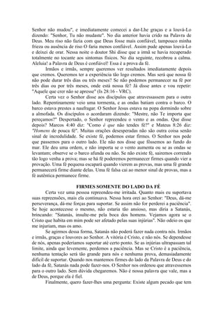 Senhor não mudou", e imediatamente comecei a dar-Lhe graças e a louvá-Lo
dizendo: "Senhor, Tu não mudaste". No dia anterior havia crido na Palavra de
Deus. Meu riso não fazia com que Deus fosse mais confiável, tampouco minha
frieza ou ausência de riso O faria menos confiável. Assim pude apenas louvá-Lo
e deixei de orar. Nessa noite o doutor Shi disse que a irmã se havia recuperado
totalmente no tocante aos sintomas físicos. No dia seguinte, recobrou a calma.
Aleluia! a Palavra de Deus é confiável! Essa é a prova da fé.
       Irmãos e irmãs, sempre queremos ver resultados imediatamente depois
que cremos. Queremos ter a experiência tão logo cremos. Mas será que nossa fé
não pode durar três dias ou três meses? Se não podemos permanecer na fé por
três dias ou por três meses, onde está nossa fé? Já disse antes e vou repetir:
"Aquele que crer não se apresse" (Is 28:16 - VRC).
       Certa vez o Senhor disse aos discípulos que atravessassem para o outro
lado. Repentinamente veio uma tormenta, e as ondas batiam contra o barco. O
barco estava prestes a naufragar. O Senhor Jesus estava na popa dormindo sobre
a almofada. Os discípulos o acordaram dizendo: "Mestre, não Te importa que
pereçamos?" Despertado, o Senhor repreendeu o vento e as ondas. Que disse
depois? Marcos 4:40 diz: "Como é que não tendes fé?" e Mateus 8:26 diz:
"Homens de pouca fé". Muitas orações desesperadas não são outra coisa senão
sinal de incredulidade. Se existe fé, podemos estar firmes. O Senhor nos pede
que passemos para o outro lado. Ele não nos disse que fôssemos ao fundo do
mar. Ele deu uma ordem, e não importa se o vento aumenta ou se as ondas se
levantam; observe se o barco afunda ou não. Se não existe fé, sairemos correndo
tão logo venha a prova; mas se há fé poderemos permanecer firmes quando vier a
provação. Uma fé pequena escapará quando vierem as provas, mas uma fé grande
permanecerá firme diante delas. Uma fé falsa cai ao menor sinal de provas, mas a
fé autêntica permanece firme.

                        FIRMES SOMENTE DO LADO DA FÉ
        Certa vez uma pessoa repreendeu-me irritada. Quanto mais eu suportava
suas repreensões, mais ela continuava. Nessa hora orei ao Senhor: "Deus, dá-me
perseverança, dá-me forças para suportar. Se assim não for perderei a paciência".
Se hoje acontecesse o mesmo, não estaria tão ansioso, mas diria a Satanás,
brincando: "Satanás, insulte-me pela boca dos homens. Vejamos agora se o
Cristo que habita em mim pode ser afetado pelas suas injúrias". Não odeio os que
me injuriam, mas os amo.
        Se agirmos dessa forma, Satanás não poderá fazer nada contra nós. Irmãos
e irmãs, graças e louvores ao Senhor. A vitória é Cristo, e não nós. Se dependesse
de nós, apenas poderíamos suportar até certo ponto. Se as injúrias ultrapassam tal
limite, ainda que levemente, perdemos a paciência. Mas se Cristo é a paciência,
nenhuma tentação será tão grande para nós e nenhuma prova, demasiadamente
difícil de suportar. Quando nos mantemos firmes do lado da Palavra de Deus e do
lado da fé, Satanás nada pode fazer-nos. O Senhor nos ordenou que atravessemos
para o outro lado. Sem dúvida chegaremos. Não é nossa palavra que vale, mas a
de Deus, porque ela é fiel.
        Finalmente, quero fazer-lhes uma pergunta: Existe algum pecado que tem
 