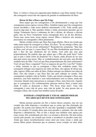 Deus. A vitória e a força nos capacitam para obedecer o que Deus manda. Os que
não conseguem vencer não são capazes de guardar os mandamentos de Deus.

       Deixar de Dar a Deus o que Ele Exige
       Deus requer que nos consagremos a Ele absolutamente e exige que Lhe
consagremos nossa esposa e nossos filhos. Também requer que Lhe consagremos
nossas atividades e todo nosso dinheiro inteiramente a Ele. Todo cristão quer
reservar algo para si. Mas queridos irmãos e irmãs, precisamos perceber que no
Antigo Testamento havia a ordenança de dar o dízimo, de oferecer a décima
parte; mas no Novo Testamento nossa consagração deve ser de dez décimos.
Nossa casa, nossa terra, nossa esposa, nossos filhos e inclusive nós mesmos,
precisamos ser consagrados a Deus plenamente.
       Muitos cristãos temem que Deus lhes traga aflições. Havia um cristão que
tinha muito temor de consagrar-se a Deus. Ele disse: "Se me entrego a Deus, que
acontecerá se Ele me enviar sofrimentos?" Respondi-Lhe seriamente: "Que tipo
de Deus você crê que é o nosso Deus? Se um filho desobediente quer honrar os
pais e lhes diz que obedecerá daí em diante, você acha que seus pais
propositalmente lhe pedirão algo que sabem que o filho não pode fazer? Acha
que os pais o farão sofrer de propósito? Se o fazem, então deixam de ser seus
pais para serem seus juizes. Mas, se verdadeiramente são seus pais, sem dúvidas
cuidarão bem do filho. Você crê que Deus propositalmente lhe trará sofrimentos?
Você crê que Deus o enganará? Você se esqueceu de que Ele é seu Pai!" Irmãos
e irmãs, somente os que se consagram a Deus têm verdadeiro poder. Eles
conseguem entregar seus negócios nas mãos de Deus; são capazes de deixar pai,
mãe, esposa e filhos nas mãos de Deus. Podem entregar seu dinheiro nas mãos de
Deus. Eles não tomam o que Deus lhes deu para esbanjar no mundo. Eles
consagraram a própria vida ao Senhor. Todos, que temem consagrar a Deus seus
pertences, seus bens materiais e seus relacionamentos com os outros, ainda não
venceram. Quanto mais uma pessoa se consagra a Deus, mais força tem. Aqueles
que se consagram a Ele voluntariamente parecem motivar Deus a tomar mais
ainda. É como se dissessem a Deus: "Por favor, toma mais". Uma vida
consagrada é uma vida de gozo, uma vida de poder. Se uma pessoa não se
consagra a Deus, não só peca mas também carece de poder.

           ESTIMAR A INIQÜIDADE E NÃO SE ARREPENDER DE
             PECADOS QUE DEVEM SER CONFESSADOS

       Muitas pessoas puseram um fim a muitos desses assuntos, mas em seu
coração não estão dispostas a reconhecer que as coisas que têm eliminado são
pecados. De acordo com Salmos 66:18, eles têm "guardado a iniqüidade" (IBB-
Rev.) no coração. O coração deles ama esses pecados e, portanto, eles não estão
dispostos a abandoná-los. Não só têm o desejo mas também certo apreço por
essas coisas; têm consideração por elas e se recusam a deixá-las. Há uma estima
secreta pelo pecado, um coração que resiste a reconhecer os pecados como tais.
Ainda que nunca reconhecêssemos nosso amor por essas coisas e ainda que
nossos lábios jamais dissessem que as amamos, nosso coração vai atrás delas
 