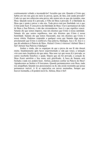 continuamente voltado a incomodá-los? Acredito que sim. Quando o Cristo que
habita em nós nos guia em meio às provas, quem, de fato, está sendo provado?
Cada vez que nos sobrevém uma prova, não somos nós os que são testados, mas
Deus. Quando nossa fé é provada, o Filho de Deus é provado. É a fidelidade de
Deus que é posta à prova, e não nós. Toda prova tem por finalidade ver o que
Cristo pode fazer. É uma prova da fidelidade de Deus. Crer é permanecer do lado
de Deus e Sua Palavra, e não das circunstâncias. Isso é o que significa vencer.
Satanás diz que somos impuros, mas nós dizemos que Cristo é nossa santidade.
Satanás diz que somos orgulhosos, mas nós dizemos que Cristo é nossa
humildade. Satanás diz que temos fracassado, mas nós dizemos que Cristo é
nossa vitória. Podemos responder a qualquer coisa que Satanás diga apenas
proclamando que Cristo é confiável e Sua palavra, fidedigna. Isso é fé. Isso é o
que dá substância à Palavra de Deus. Aleluia! Cristo é vitorioso! Aleluia! Deus é
fiel! Aleluia! Sua Palavra é fidedigna!
       Irmãos e irmãs, não se esqueçam de que a prova da sua fé não durará
muito. Imediatamente após haver experimentado a vida que vence, a tentação
virá com mais freqüência do que antes. Mas uma vez que nossa fé é provada, os
outros receberão benefício e ajuda. Depois que ela for provada, o coração de
Deus ficará satisfeito e Seu nome será glorificado. A boca de Satanás será
fechada e nada nos poderá fazer. Aleluia, podemos confiar na Palavra de Deus!
Agradecemos ao Senhor e O louvamos. Quando permanecemos com Deus, nada
nos atrapalhará. Quando nos posicionamos na fé, não existe montanha que possa
permanecer imóvel. A fé se especializa em mover montanhas. Sempre que
houver montanha, a fé poderá movê-la. Aleluia, Deus é fiel!
 