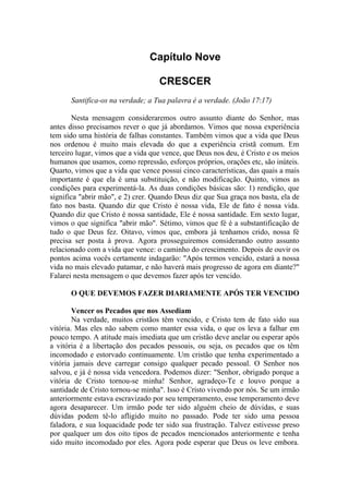 Capítulo Nove

                                   CRESCER
      Santifica-os na verdade; a Tua palavra é a verdade. (João 17:17)

       Nesta mensagem consideraremos outro assunto diante do Senhor, mas
antes disso precisamos rever o que já abordamos. Vimos que nossa experiência
tem sido uma história de falhas constantes. Também vimos que a vida que Deus
nos ordenou é muito mais elevada do que a experiência cristã comum. Em
terceiro lugar, vimos que a vida que vence, que Deus nos deu, é Cristo e os meios
humanos que usamos, como repressão, esforços próprios, orações etc, são inúteis.
Quarto, vimos que a vida que vence possui cinco características, das quais a mais
importante é que ela é uma substituição, e não modificação. Quinto, vimos as
condições para experimentá-la. As duas condições básicas são: 1) rendição, que
significa "abrir mão", e 2) crer. Quando Deus diz que Sua graça nos basta, ela de
fato nos basta. Quando diz que Cristo é nossa vida, Ele de fato é nossa vida.
Quando diz que Cristo é nossa santidade, Ele é nossa santidade. Em sexto lugar,
vimos o que significa "abrir mão". Sétimo, vimos que fé é a substantificação de
tudo o que Deus fez. Oitavo, vimos que, embora já tenhamos crido, nossa fé
precisa ser posta à prova. Agora prosseguiremos considerando outro assunto
relacionado com a vida que vence: o caminho do crescimento. Depois de ouvir os
pontos acima vocês certamente indagarão: "Após termos vencido, estará a nossa
vida no mais elevado patamar, e não haverá mais progresso de agora em diante?"
Falarei nesta mensagem o que devemos fazer após ter vencido.

      O QUE DEVEMOS FAZER DIARIAMENTE APÓS TER VENCIDO

        Vencer os Pecados que nos Assediam
        Na verdade, muitos cristãos têm vencido, e Cristo tem de fato sido sua
vitória. Mas eles não sabem como manter essa vida, o que os leva a falhar em
pouco tempo. A atitude mais imediata que um cristão deve anelar ou esperar após
a vitória é a libertação dos pecados pessoais, ou seja, os pecados que os têm
incomodado e estorvado continuamente. Um cristão que tenha experimentado a
vitória jamais deve carregar consigo qualquer pecado pessoal. O Senhor nos
salvou, e já é nossa vida vencedora. Podemos dizer: "Senhor, obrigado porque a
vitória de Cristo tornou-se minha! Senhor, agradeço-Te e louvo porque a
santidade de Cristo tornou-se minha". Isso é Cristo vivendo por nós. Se um irmão
anteriormente estava escravizado por seu temperamento, esse temperamento deve
agora desaparecer. Um irmão pode ter sido alguém cheio de dúvidas, e suas
dúvidas podem tê-lo afligido muito no passado. Pode ter sido uma pessoa
faladora, e sua loquacidade pode ter sido sua frustração. Talvez estivesse preso
por qualquer um dos oito tipos de pecados mencionados anteriormente e tenha
sido muito incomodado por eles. Agora pode esperar que Deus os leve embora.
 