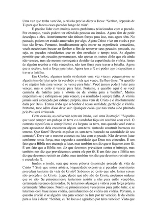 Uma vez que tenha vencido, o cristão precisa dizer a Deus: "Senhor, dependo de
Ti para que lances esses pecados longe de mim".
       É preciso lidar com muitos outros problemas relacionados com o pecado.
Por exemplo, vocês podem ter ofendido pessoas ou irmãos. Agora têm de pedir
desculpas a eles. Anteriormente não tinham forças para isso, mas agora têm. No
passado, podem ter estado amarrados por algo. Agora Cristo vive em vocês e por
isso são livres. Portanto, imediatamente após entrar na experiência vencedora,
vocês necessitam buscar ao Senhor a fim de remover seus pecados pessoais, ou
seja, os pecados reincidentes que os têm enredado o tempo todo. Se alguém
permitir que tais pecados permaneçam, não apenas os outros dirão que ele ainda
não venceu, mas ele mesmo começará a duvidar da experiência de vitória. Antes
de alguém receber a vida vencedora, não tem força para travar a batalha. Agora
que a recebeu, terá a força para lutar. Agora tem a fé e o poder que o capacitam a
travar a batalha.
       Em Chefoo, algumas irmãs ocidentais uma vez vieram perguntar-me se
alguém tem de lutar após ter recebido a vida que vence. Eu lhes disse: "A questão
é se alguém luta para vencer ou vence para lutar. Você jamais poderá lutar para
vencer, mas o certo é vencer para lutar. Portanto, a questão aqui é se você
caminha da batalha para a vitória ou da vitória para a batalha". Muitos
empenham-se e esforçam-se para vencer, e o resultado é sempre falha. A vitória
jamais será alcançada por esforço próprio, mas vem de Cristo e é absolutamente
dada por Deus. Temos crido que o Senhor é nossa santidade, perfeição e vitória.
Portanto, tudo além disso deve sair. Qualquer coisa que não tenha sido plantada
pelo Pai será arrancada.
       Certa ocasião, ao conversar com um irmão, usei uma ilustração: "Suponha
que você compre um pedaço de terra e o vendedor faça um contrato com você. O
contrato especificou o comprimento e a largura da terra, mas quando você estava
para apossar-se dela encontrou alguns sem-terra tentando construir barracos no
terreno. Que fazer? Deveria expulsar os sem-terra baseado na autoridade de seu
contrato". Deve ser o mesmo conosco na luta com o pecado. Não devemos lutar
conforme nossa força, mas segundo a autoridade que Deus nos concedeu. É um
fato que a Bíblia nos encoraja a lutar, mas também nos diz que o façamos com fé.
É um fato que a Bíblia nos diz que devemos prevalecer contra o inimigo, mas
também nos diz que prevalecemos contra ele por fé. É um fato que a Bíblia nos
diz que devemos resistir ao diabo, mas também nos diz que devemos resistir com
o escudo da fé.
       Irmãos e irmãs, será que nossa própria disposição procede da vida de
Cristo ? Será que nossa astúcia, loquacidade excessiva e pecados persistentes
procedem também da vida de Cristo? Sabemos ao certo que não. Essas coisas
não procedem de Cristo. Logo, desde que não são de Cristo, podemos ordenar
que se vão. Se primeiramente tentarmos resistir a elas para então vencê-las,
certamente seremos derrotados. Se tentarmos alcançar a vitória com força própria
certamente falharemos. Porém se primeiramente vencermos para então lutar, e se
lutarmos com base nessa vitória, caminharemos de vitória em vitória. Portanto, a
questão crucial é se alguém luta para vencer ou luta por ter vencido. Ir da vitória
para a luta é dizer: "Senhor, eu Te louvo e agradeço por teres vencido! Visto que
 