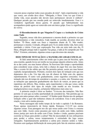 venceste posso expulsar todos esses pecados de mim". Após experimentar a vida
que vence, um cristão deve dizer: "Obrigado, ó Deus. Uma vez que Cristo é
minha vida, esses pecados não devem mais permanecer; devem ir embora".
Qualquer pecado que nos assedia pode ser removido imediatamente. Esse é o
verdadeiro significado dessa guerra. O pecado que habitualmente nos
acompanhava pode agora ser removido com um único golpe. Esse é o significado
de vitória.

       O Reconhecimento de que Ninguém É Capaz e a Aceitação de Cristo
como Tudo
       Segundo, nossa vida deve permanecer a mesma desde a primeira vez que
experimentamos a vida vencedora. Cada manhã, ao acordar, devemos dizer ao
Senhor: "Ó Deus, ainda sou fraco e impotente diante de Ti. Não mudei,
permaneço o mesmo. Contudo, obrigado pois Tu és ainda minha vida, bem como
santidade e vitória. Creio que expressarás Tua vida em mim todo este dia. Ó
Deus, obrigado porque tudo é segundo Tua graça, e tudo já foi cumprido por Teu
Filho". Existem, entretanto, algumas coisas a que devemos dar atenção.

  DOIS TIPOS DE TENTAÇÃO E A MANEIRA DE LIDAR COM ELAS
       Já falei anteriormente sobre um irmão que ia para casa de bicicleta, após
uma reunião, quando levou um tombo na rua porque alguém esbarrou nele. Antes
de se dar conta, seu mau humor aflorou. Se houvesse tido tempo e oportunidade
para considerar essas coisas, teria tido a chance de jogar fora seu mau humor.
Mas o evento foi tão súbito que não lhe permitiu pensar, assim seu mau humor
explodiu inesperadamente. Portanto, existem dois tipos de tentação com que nos
deparamos dia a dia. Um tipo não nos dá chance de lidar com ela, aparece
repentinamente. O outro vem gradualmente, como sugestões crescentes. Uma
tentação não nos dá tempo de considerar o assunto, e a outra, sim. Pensamos que
as tentações que aparecem gradualmente são fáceis de vencer, ao passo que as
repentinas são difíceis. Mas, irmãos, após experimentar a vida que vence, ainda
temos de proferir dois tipos de oração cada manhã ao nos levantar. Se
negligenciarmos essas orações, certamente falharemos mais uma vez.
       A primeira oração é dizer ao Senhor: "Livra-me das tentações. Não lhes
permita vir sem que eu tenha oportunidade de considerá-las. Não permita que eu
peque sem antes pensar sobre o assunto". O Senhor pode libertar-nos de qualquer
tentação sobre a qual não tenhamos chance de considerar. Essa é uma preciosa
oração, e tem salvo muitas pessoas.
       Nesta mensagem não tenho tempo de ler todo o capítulo 5 de Romanos.
Posso apenas mencioná-lo de forma rápida. Romanos 5:12-19 nos ensina
algumas coisas. Essa passagem nos diz que nossa união com Cristo é a mesma
que com Adão. Assim como pecamos por meio da união com Adão, também
temos justiça por meio da união com Cristo. Irmãos e irmãs, quantos precisam
exercitar as forças para perder a calma? Não há necessidade de nos esforçarmos
para perder a calma, nosso temperamento é estimulado tão logo somos
instigados. Espontaneamente perdemos a calma pois estamos unidos a Adão.
Pecamos sem qualquer deliberação de nossa parte pelo fato de estarmos unidos a
 