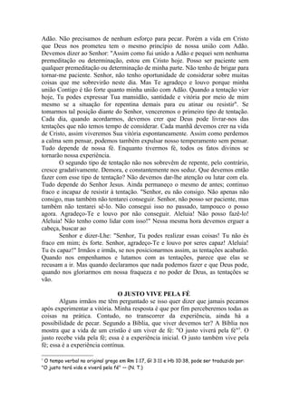 Adão. Não precisamos de nenhum esforço para pecar. Porém a vida em Cristo
que Deus nos prometeu tem o mesmo princípio de nossa união com Adão.
Devemos dizer ao Senhor: "Assim como fui unido a Adão e pequei sem nenhuma
premeditação ou determinação, estou em Cristo hoje. Posso ser paciente sem
qualquer premeditação ou determinação de minha parte. Não tenho de brigar para
tornar-me paciente. Senhor, não tenho oportunidade de considerar sobre muitas
coisas que me sobrevirão neste dia. Mas Te agradeço e louvo porque minha
união Contigo é tão forte quanto minha união com Adão. Quando a tentação vier
hoje, Tu podes expressar Tua mansidão, santidade e vitória por meio de mim
mesmo se a situação for repentina demais para eu atinar ou resistir". Se
tomarmos tal posição diante do Senhor, venceremos o primeiro tipo de tentação.
Cada dia, quando acordarmos, devemos crer que Deus pode livrar-nos das
tentações que não temos tempo de considerar. Cada manhã devemos crer na vida
de Cristo, assim viveremos Sua vitória espontaneamente. Assim como perdemos
a calma sem pensar, podemos também expulsar nosso temperamento sem pensar.
Tudo depende de nossa fé. Enquanto tivermos fé, todos os fatos divinos se
tornarão nossa experiência.
       O segundo tipo de tentação não nos sobrevêm de repente, pelo contrário,
cresce gradativamente. Demora, e constantemente nos seduz. Que devemos então
fazer com esse tipo de tentação? Não devemos dar-lhe atenção ou lutar com ela.
Tudo depende do Senhor Jesus. Ainda permaneço o mesmo de antes; continuo
fraco e incapaz de resistir à tentação. "Senhor, eu não consigo. Não apenas não
consigo, mas também não tentarei conseguir. Senhor, não posso ser paciente, mas
também não tentarei sê-lo. Não consegui isso no passado, tampouco o posso
agora. Agradeço-Te e louvo por não conseguir. Aleluia! Não posso fazê-lo!
Aleluia! Não tenho como lidar com isso!" Nessa mesma hora devemos erguer a
cabeça, buscar ao
       Senhor e dizer-Lhe: "Senhor, Tu podes realizar essas coisas! Tu não és
fraco em mim; és forte. Senhor, agradeço-Te e louvo por seres capaz! Aleluia!
Tu és capaz!" Irmãos e irmãs, se nos posicionarmos assim, as tentações acabarão.
Quando nos empenhamos e lutamos com as tentações, parece que elas se
recusam a ir. Mas quando declaramos que nada podemos fazer e que Deus pode,
quando nos gloriarmos em nossa fraqueza e no poder de Deus, as tentações se
vão.

                               O JUSTO VIVE PELA FÉ
        Alguns irmãos me têm perguntado se isso quer dizer que jamais pecamos
após experimentar a vitória. Minha resposta é que por fim perceberemos todas as
coisas na prática. Contudo, no transcorrer da experiência, ainda há a
possibilidade de pecar. Segundo a Bíblia, que viver devemos ter? A Bíblia nos
mostra que a vida de um cristão é um viver de fé: "O justo viverá pela fé"5. O
justo recebe vida pela fé; essa é a experiência inicial. O justo também vive pela
fé; essa é a experiência contínua.

5
 O tempo verbal no original grego em Rm 1:17, Gl 3:11 e Hb 10:38, pode ser traduzido por:
"O justo terá vida e viverá pela fé" — (N. T.)
 