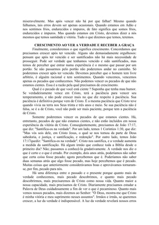 miseravelmente. Mas após vencer não há por que falhar! Mesmo quando
falhamos, tais erros devem ser apenas ocasionais. Quando estamos em Adão e
nos sentimos frios, endurecidos e impuros, de fato significa que somos frios,
endurecidos e impuros. Mas quando estamos em Cristo, devemos dizer a nós
mesmos que temos santidade e vitória. Tudo o que dizemos que temos, teremos.

         CRESCIMENTO AO VER A VERDADE E RECEBER A GRAÇA
        Finalmente, consideremos o que significa crescimento. Concordamos que
precisamos crescer após ter vencido. Alguns são demasiadamente orgulhosos:
pensam que após ter vencido e ser santificados não há mais necessidade de
prosseguir. Pode ser verdade que tenhamos vencido e sido santificados, mas
temos de perceber que entrar numa experiência é o mesmo que passar por um
portão. Se não passarmos pelo portão não poderemos andar no caminho. Só
poderemos crescer após ter vencido. Devemos perceber que o homem tem livre
arbítrio, é alguém racional e tem sentimentos. Quando vencemos, vencemos
apenas os pecados que conhecemos. Não podemos vencer os pecados de que não
estamos cientes. Essa é a razão pela qual precisamos de crescimento.
        Qual é o pecado de que você está ciente ? Suponha que tenha mau humor.
Se verdadeiramente vence em Cristo, terá a paciência para vencer seu
temperamento, e não pode crescer mais no que diz respeito à paciência. Sua
paciência é definitiva porque vem de Cristo. É a mesma paciência que Cristo teve
quando vivia na terra nos Seus trinta e três anos e meio. Se sua paciência não é
falsa, se é a de Cristo, você não pode ser mais paciente, porque tem a paciência
de Cristo.
        Somente poderemos vencer os pecados de que estamos cientes. Há,
entretanto, pecados de que não estamos cientes, e não estão incluídos em nossa
experiência da vitória de Cristo. Conseqüentemente, precisamos de João 17:17,
que diz: "Santifica-os na verdade". Por um lado, temos 1 Coríntios 1:30, que diz:
"Mas vós sois dele, em Cristo Jesus, o qual se nos tornou da parte de Deus
sabedoria, e justiça, e santificação, e redenção". Por outro lado, temos João
17:17quediz: "Santifica-os na verdade". Cristo nos santifica, e a verdade aumenta
a medida da santificação. Há algum irmão que conhece toda a Bíblia desde o
primeiro dia? Não; passamos a conhecê-la gradativamente. A verdade nos diz o
que é certo e o que é errado. Por exemplo, dois anos atrás, poderíamos não saber
que certa coisa fosse pecado; agora percebemos que é. Poderíamos não saber
duas semanas atrás que algo fosse pecado, mas hoje percebemos que é pecado.
Muitas coisas que anteriormente considerávamos boas e aprovávamos tornaram-
se, por fim, pecado para nós.
        Há uma diferença entre o passado e o presente porque quanto mais da
verdade conhecemos, mais pecado descobrimos, e quanto mais pecado
descobrirmos, mais precisaremos de Cristo como nossa vida. Quanto maior a
nossa capacidade, mais precisamos de Cristo. Diariamente precisamos estudar a
Palavra de Deus cuidadosamente a fim de ver o que é pecaminoso. Quanto mais
vemos nossos pecados, mais dizemos ao Senhor: "Ó Deus, mostra-me que Cristo
é minha vitória e meu suprimento nesses assuntos". Irmãos e irmãs, se queremos
crescer, a luz da verdade é indispensável. A luz da verdade revelará nossos erros
 
