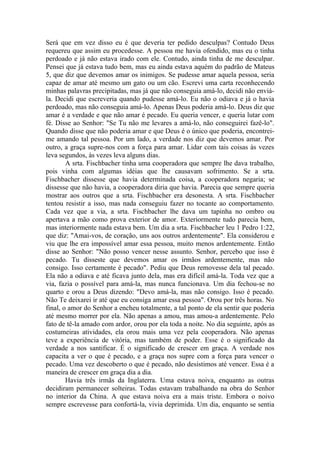 Será que em vez disso eu é que deveria ter pedido desculpas? Contudo Deus
requereu que assim eu procedesse. A pessoa me havia ofendido, mas eu o tinha
perdoado e já não estava irado com ele. Contudo, ainda tinha de me desculpar.
Pensei que já estava tudo bem, mas eu ainda estava aquém do padrão de Mateus
5, que diz que devemos amar os inimigos. Se pudesse amar aquela pessoa, seria
capaz de amar até mesmo um gato ou um cão. Escrevi uma carta reconhecendo
minhas palavras precipitadas, mas já que não conseguia amá-lo, decidi não enviá-
la. Decidi que escreveria quando pudesse amá-lo. Eu não o odiava e já o havia
perdoado, mas não conseguia amá-lo. Apenas Deus poderia amá-lo. Deus diz que
amar é a verdade e que não amar é pecado. Eu queria vencer, e queria lutar com
fé. Disse ao Senhor: "Se Tu não me levares a amá-lo, não conseguirei fazê-lo".
Quando disse que não poderia amar e que Deus é o único que poderia, encontrei-
me amando tal pessoa. Por um lado, a verdade nos diz que devemos amar. Por
outro, a graça supre-nos com a força para amar. Lidar com tais coisas às vezes
leva segundos, às vezes leva alguns dias.
        A srta. Fischbacher tinha uma cooperadora que sempre lhe dava trabalho,
pois vinha com algumas idéias que lhe causavam sofrimento. Se a srta.
Fischbacher dissesse que havia determinada coisa, a cooperadora negaria; se
dissesse que não havia, a cooperadora diria que havia. Parecia que sempre queria
mostrar aos outros que a srta. Fischbacher era desonesta. A srta. Fischbacher
tentou resistir a isso, mas nada conseguiu fazer no tocante ao comportamento.
Cada vez que a via, a srta. Fischbacher lhe dava um tapinha no ombro ou
apertava a mão como prova exterior de amor. Exteriormente tudo parecia bem,
mas interiormente nada estava bem. Um dia a srta. Fischbacher leu 1 Pedro 1:22,
que diz: "Amai-vos, de coração, uns aos outros ardentemente". Ela considerou e
viu que lhe era impossível amar essa pessoa, muito menos ardentemente. Então
disse ao Senhor: "Não posso vencer nesse assunto. Senhor, percebo que isso é
pecado. Tu disseste que devemos amar os irmãos ardentemente, mas não
consigo. Isso certamente é pecado". Pediu que Deus removesse dela tal pecado.
Ela não a odiava e até ficava junto dela, mas era difícil amá-la. Toda vez que a
via, fazia o possível para amá-la, mas nunca funcionava. Um dia fechou-se no
quarto e orou a Deus dizendo: "Devo amá-la, mas não consigo. Isso é pecado.
Não Te deixarei ir até que eu consiga amar essa pessoa". Orou por três horas. No
final, o amor do Senhor a encheu totalmente, a tal ponto de ela sentir que poderia
até mesmo morrer por ela. Não apenas a amou, mas amou-a ardentemente. Pelo
fato de tê-la amado com ardor, orou por ela toda a noite. No dia seguinte, após as
costumeiras atividades, ela orou mais uma vez pela cooperadora. Não apenas
teve a experiência de vitória, mas também de poder. Esse é o significado da
verdade a nos santificar. É o significado de crescer em graça. A verdade nos
capacita a ver o que é pecado, e a graça nos supre com a força para vencer o
pecado. Uma vez descoberto o que é pecado, não desistimos até vencer. Essa é a
maneira de crescer em graça dia a dia.
        Havia três irmãs da Inglaterra. Uma estava noiva, enquanto as outras
decidiram permanecer solteiras. Todas estavam trabalhando na obra do Senhor
no interior da China. A que estava noiva era a mais triste. Embora o noivo
sempre escrevesse para confortá-la, vivia deprimida. Um dia, enquanto se sentia
 